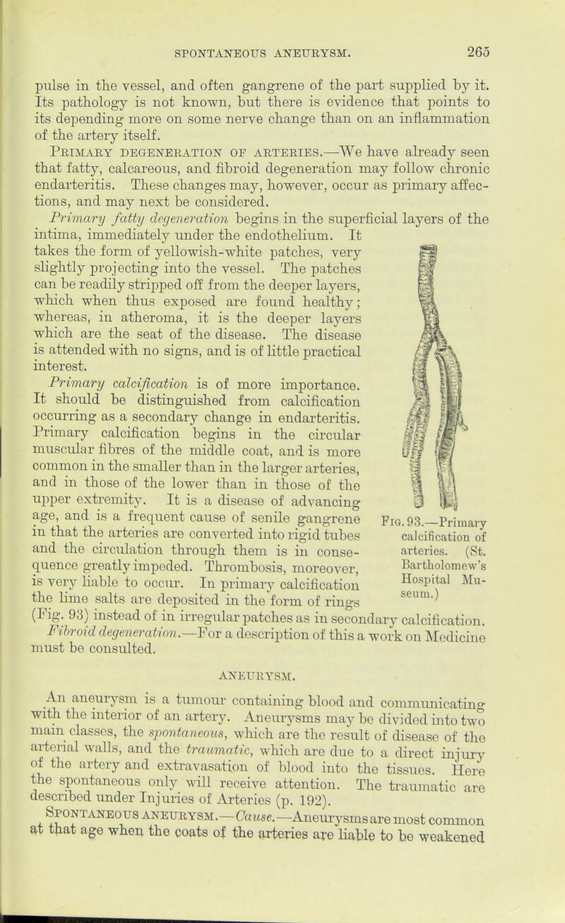 pulse in the vessel, and often gangrene of the part supplied by it. Its pathology is not known, but there is evidence that points to its depending more on some nerve change than on an inflammation of the artery itself. Primary degeneration oe arteries.—We have abeady seen that fatty, calcareous, and fibroid degeneration may follow chronic endarteritis. These changes may, however, occur as primary affec- tions, and may next be considered. Primary fatty degeneration begins in the superficial layers of the intima, immediately under the endothelium. It takes the form of yellowish-white patches, very slightly projecting into the vessel. The patches can be readily stripped off from the deeper layers, which when thus exposed are found healthy; whereas, in atheroma, it is the deeper layers which are the seat of the disease. The disease is attended with no signs, and is of little practical interest. Primary calcification is of more importance. It should be distinguished from calcification occurring as a secondary change in endarteritis. Primary calcification begins in the circular muscular fibres of the middle coat, and is more common in the smaller than in the larger arteries, and in those of the lower than in those of the upper extremity. It is a disease of advancing age, and is a frequent cause of senile gangrene in that the arteries are converted into rigid tubes and the circulation through them is in conse- quence greatly impeded. Thrombosis, moreover, is very liable to occur. In primary calcification the lime salts are deposited in the form of rings (Fig. 93) instead of in irregular patches as in secondary calcification. Fibroid degeneration.—Fov a description of this a work < tn Medicine must be consulted. Fig. 93.—Primary calcification of arteries. (St. Bartholomew's Hospital Mu- seum.) ANEURYSM. An aneurysm is a tumour containing blood and communicating with the interior of an artery. Aneurysms may be divided into two mam classes, the spontaneom, which are the result of disease of the arterial walls, and the traumatic, which are due to a direct injury of the artery and extravasation of blood into the tissues. Here the spontaneous only will receive attention. The traumatic are described under Injuries of Arteries (p. 192). Spontaneous aneurysm.—<7a«se.—Aneurysms are most common at that age when the coats of the arteries aye liable to be weakened