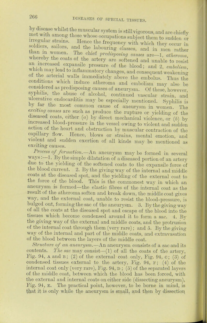 by disease whilst the muscular system is still vigorous, and are chiefl v met wit], th whQ occupations bu ^ th(;m »jtatfy irregular strains. Hence the frequency with which they occur in ft sanors, and the labouring classes, and in r/en ata Shi* 7ren,< Th.6lU^ ^Posing causes are-1, «<W,rt«, whereby the coats of the artery are softened and unable to resist an increased expansile pressure of the blood; and 2, embolism, which may lead to inflammatory changes, and consequent weakening oi the arterial walls immediately above the embolus. Thus the conditions which induce atheroma and embolism may also be considered as predisposing causes of aneurysm. Of those, however syphilis, the abuse of alcohol, continued vascular strain, and ulcerative endocarditis may be especially mentioned. Syphilis is by lar the most common cause of aneurysm in women The exciting causes are such as produce the rapture or yielding of the diseased coats, either (a) by direct mechanical violence, or (b) by increased blood-pressure in the vessel owing to violent and sudden action of the heart and obstruction by muscular contraction of the capillary flow. Hence, blows or strains, mental emotion, and violent and sudden exertion of aU kinds may be mentioned as exciting causes. Process of formation.— An aneurysm maybe formed in several ways:—1, By the simple dilatation of a diseased portion of an artery due to the yielding of the softened coats to the expansile force of the blood cm-rent. 2. By the giving way of the internal and middle coats at the diseased spot, and the yielding of the external coat to the force of the blood. This is the commonest way in which an aneurysm is formed—the elastic fibres of the internal coat as the result of the atheroma soften and break down, the middle coat gives way, and the external coat, unable to resist the blood-pressure, is bulged out, forming the sac of the aneurysm. 3. By the giving way of all the coats at the diseased spot and escape of the blood into the tissues which become condensed around it to form a sac. 4. By the giving way of the external and middle coats, and the protrusion of the internal coat through them (very rare); and 5. By the giving way of the internal and part of the middle coats, and extravasation of the blood between the layers of the middle coat. Str ucture of an aneurysm.—An aneurysm consists of a sac and its contents. The sac may consist—(1) of all the coats of the artery, Tig. 94, A and b; (2) of the external coat only, Fig. 94, o; (3) of condensed tissues external to the artery, Fig. 94, e; (4) of the internal coat only (very rare), Fig. 94, D ; (5) of the separated layers of the middle coat, between which the blood has been forced, with the external and internal coats on either side (dissecting aneurysm), Fig. 94, E. The practical point, however, to be borne in niuid, is that it is only while the aneurysm is small, and then by dissection.