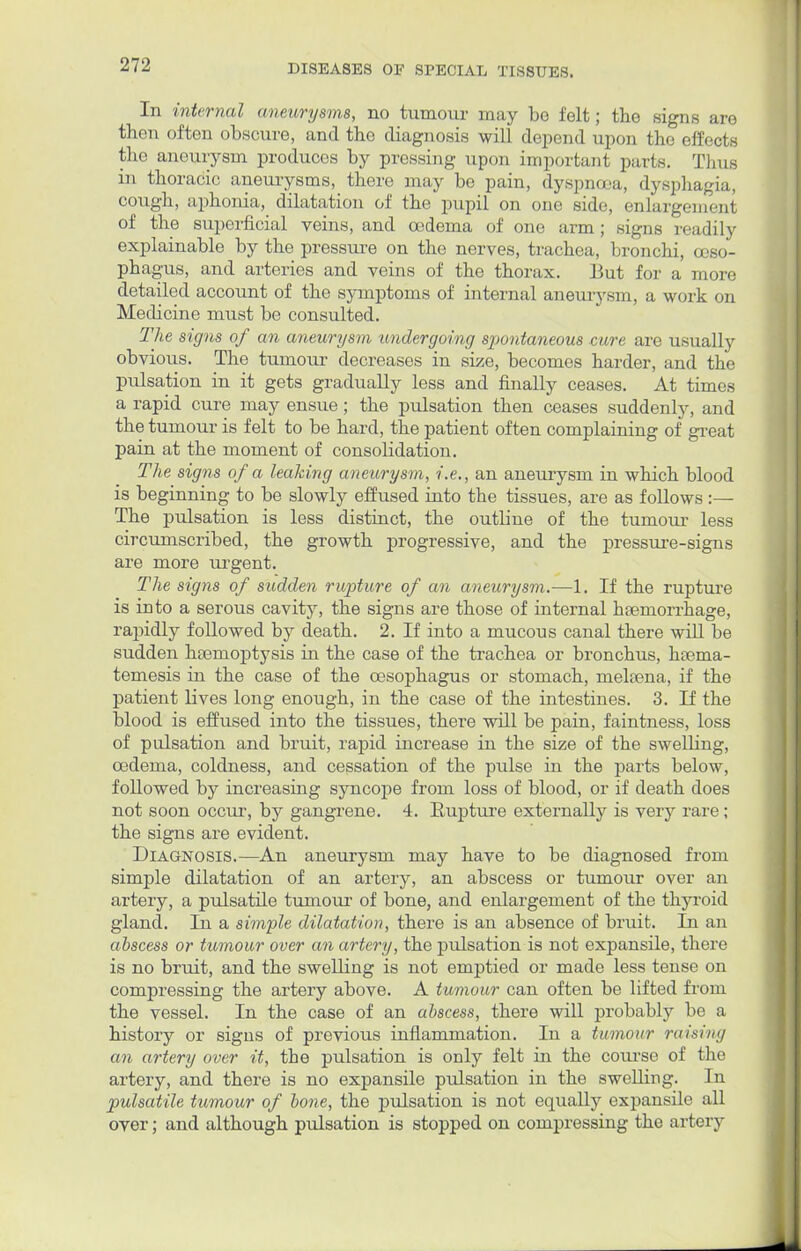 In internal aneurysms, no tumour may be felt; the signs are then often obscure, and the diagnosis will depend upon the effects the aneurysm produces by pressing upon important parts. Thus in thoracic aneurysms, there may be pain, dyspnoea, dysphagia, cough, aphonia, dilatation of the pupil on one side enlargement of the superficial veins, and oedema of one arm; signs readily explainable by the pressure on the nerves, trachea, bronchi, oeso- phagus, and arteries and veins of the thorax. But for a more detailed account of the symptoms of internal aneurysm, a work on Medicine must be consulted. The signs of an aneurysm undergoing spontaneous cure are usually obvious. The tumour decreases in size, becomes harder, and the pulsation in it gets gradually less and finally ceases. At times a rapid cure may ensue; the pulsation then ceases suddenly, and the tumour is felt to be hard, the patient often complaining of great pain at the moment of consolidation. The signs of a leaking aneurysm, i.e., an aneurysm in which blood is beginning to be slowly effused into the tissues, are as follows :— The pulsation is less distinct, the outline of the tumour less circumscribed, the growth progressive, and the pressure-signs are more urgent. The signs of sudden rupture of an aneurysm.—1. If the rupture is into a serous cavity, the signs are those of internal haemorrhage, rapidly followed by death. 2. If into a mucous canal there will be sudden haemoptysis in the case of the trachea or bronchus, hcema- temesis in the case of the oesophagus or stomach, mekena, if the patient lives long enough, in the case of the intestines. 3. If the blood is effused into the tissues, there will be pain, faintness, loss of pulsation and bruit, rapid increase in the size of the swelling, oedema, coldness, and cessation of the pulse in the parts below, followed by increasing syncope from loss of blood, or if death does not soon occur, by gangrene. 4. Eupture externally is very rare ; the signs are evident. Diagnosis.—An aneurysm may have to be diagnosed from simple dilatation of an artery, an abscess or tumour over an artery, a pulsatile tumour of bone, and enlargement of the thyroid gland. In a simple dilatation, there is an absence of bruit. In an abscess or tumour over an artery, the pulsation is not expansile, there is no bruit, and the swelling is not emptied or made less tense on compressing the artery above. A tumour can often be lifted from the vessel. In the case of an abscess, there will probably be a history or signs of previous inflammation. In a tumour raising an artery over it, the pulsation is only felt in the course of the artery, and there is no expansile pulsation in the swelling. In pulsatile tumour of bone, the pulsation is not equally expansile all over; and although pulsation is stopped on compressing the artery