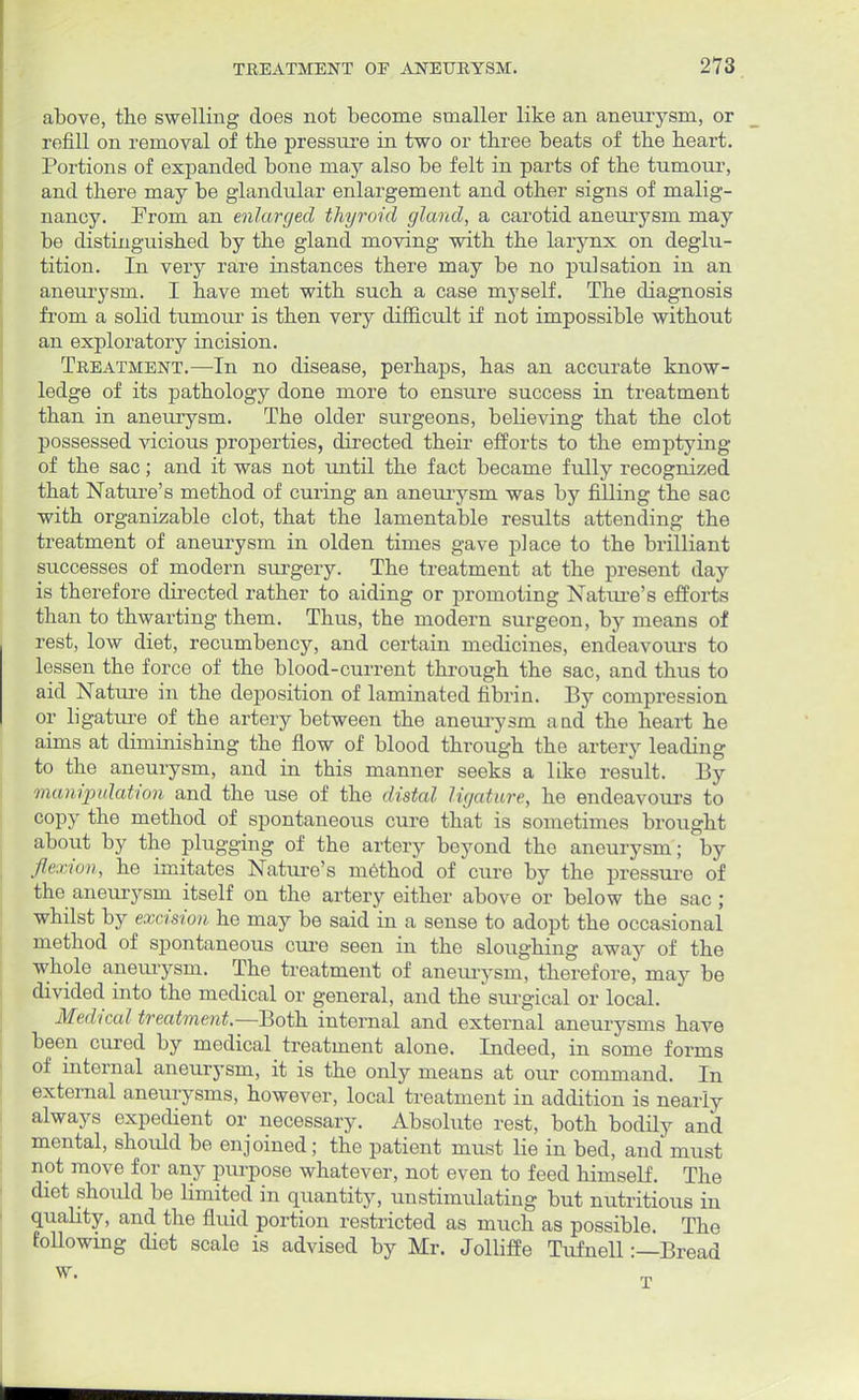 above, the swelling does not become smaller like an aneurysm, or refill on removal of the pressure in two or three beats of the heart. Portions of expanded bone may also be felt in parts of the tumour, and there may be glandular enlargement and other signs of malig- nancy. From an enlarged thyroid gland, a carotid aneurysm may be distinguished by the gland moving with the larynx on deglu- tition. In very rare instances there may be no pulsation in an aneurysm. I have met with such a case myself. The diagnosis from a solid tumour is then very difficult if not impossible without an exploratory incision. Treatment.—In no disease, perhaps, has an accurate know- ledge of its pathology done more to ensure success in treatment than in aneurysm. The older surgeons, believing that the clot possessed vicious properties, directed their efforts to the emptying of the sac; and it was not until the fact became fully recognized that Nature's method of curing an aneurysm was by filling the sac with organizable clot, that the lamentable results attending the treatment of aneurysm in olden times gave place to the brilliant successes of modern surgery. The treatment at the present day is therefore directed rather to aiding or promoting Nature's efforts than to thwarting them. Thus, the modern surgeon, by means of rest, low diet, recumbency, and certain medicines, endeavours to lessen the force of the blood-current through the sac, and thus to aid Nature in the deposition of laminated fibrin. By compression or ligature of the artery between the aneurysm a ad the heart he aims at diminishing the flow of blood through the artery leading to the aneurysm, and in this manner seeks a like result. By manipulation and the use of the distal ligature, he endeavours to copy the method of spontaneous cure that is sometimes brought about by the plugging of the artery beyond the aneurysm; by flexion, he imitates Nature's method of cure by the pressure of the aneurysm itself on the artery either above or below the sac; whilst by excision he may be said in a sense to adopt the occasional method of spontaneous cure seen in the sloughing away of the whole aneurysm. The treatment of aneurysm, therefore, may be divided into the medical or general, and the surgical or local. Medical treatment— Both internal and external aneurysms have been cured by medical treatment alone. Indeed, in some forms of internal aneurysm, it is the only means at our command. In external aneurysms, however, local treatment in addition is nearly always expedient or necessary. Absolute rest, both bodily and mental, should be enjoined; the patient must lie in bed, and must not move for any purpose whatever, not even to feed himself. The diet should be limited in quantity, unstimulating but nutritious in quality, and the fluid portion restricted as much as possible. The foUowing diet scale is advised by Mr. Jolliffe Tufnell:—Bread