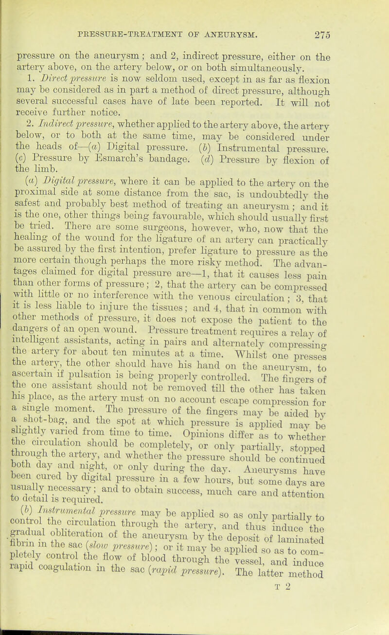 pressure on the aneurysm; and 2, indirect pressure, either on the artery above, on the artery below, or on both simultaneously. 1. Direct pressure is now seldom used, except in as far as flexion may be considered as in part a method of direct pressure, although several successful cases have of late been reported. It will not receive further notice. 2. Indirect pressure, whether applied to the artery above, the artery below, or to both at the same time, may be considered under the heads of—(a) Digital pressure, (b) Instrumental pressure, (c) Pressure by Esmarch's bandage, (d) Pressure by flexion of the limb. (a) Digital pressure, where it cau be applied to the artery on the proximal side at some distance from the sac, is undoubtedly the safest and probably best method of treating an aneurysm; and it is the one, other things being favourable, which should usually first be tried. There are some surgeons, however, who, now that the healing of the wound for the ligature of an artery can practically be assured by the first intention, prefer ligature to pressure as the more certain though perhaps the more risky method. The advan- tages claimed for digital pressure are—1, that it causes less pain than other forms of pressure; 2, that the artery can be compressed with little or no interference with the venous circulation; 3, that it is less liable to injure the tissues; and 4, that in common'with other methods of pressure, it does not expose the patient to the dangers of an open wound. Pressure treatment requires a relay of intelligent assistants, acting in pairs and alternately compressing the artery for about ten minutes at a time. Whilst one presses the artery, the other should have his hand on the aneurysm to ascertain if pulsation is being properly controlled. The fingers of the one assistant should not be removed till the other has taken his place, as the artery must on no account escape compression for a single moment. The pressure of the fingers may be aided by a shot-bag, and the spot at which pressure is applied may be slightly varied from time to time. Opinions differ as to whether the circulation should be completely, or only partially, stopped arrough the artery and whether the pressure should be continued both clay and night or only dining the day. Aneurysms have been cured by digital pressure in a few hours, but some days are usually necessary; and to obtain success, much care and attention to uetail is required. JH f'ift''me^a/ P.ressi™ may be applied so as only partially to control the circulation through the artery, and thus induce the Cm in the ^7 °f W * ^ ^ nbim in the sac (alow pressure); or it may be applied so as to com pletcly control the flow of blood through the vessel and in rapid coagulation in the sac (r^id preLre)* The T 2 i
