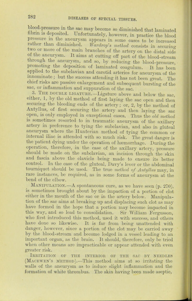 DISEASES OF SPECIAL TISSUES. b ood-pressurom the sac may become so diminished that laminated nbrin is deposited. Unfortunately, however, in practice the blood pressure in the aneurysm appears in some cases to bo increase! rather than diminished. Wardrop's method consists i„ securing two or more of the main branches of the artery on the distal side of the aneurysm. It aims at cutting off part of the blood-stream through the aneurysm, and so, by reducing the blood-pressure, promotmg the deposition of laminated coagulum. It has been applied to the subclavian and carotid arteries for aneurysm of the innominate ; but the success attending it has not been great. The chief risks are passive enlargement and subsequent bursting of the sac, or inflammation and suppuration of the sac. _ 3. The double ligature. -Ligature above and below the sac, either, 1, by the old method of first laying the sac open and then securing the bleeding ends of the artery; or, 2, by the method of Antyllus, of first securing the artery and then laying the sac open, is only employed in exceptional cases. Thus the old method is sometimes resorted to in traumatic aneurysm of the axillary artery in preference to tying the subclavian, and also in gluteal aneurysm where the Hunterian method of tying the common or internal iliac is attended with so much risk. The great danger is the patient dying under the operation of haemorrhage. During the operation, therefore, in the case of the axillary artery, pressure should be made on the subclavian, an incision through the skin and fascia above the clavicle being made to ensure its better control. In the case of the gluteal, Davy's lever or the abdominal tourniquet should be used. The true method of Antyllus may, in rare instances, be required, as in some forms of aneurysm at the bend of the elbow. Manipulation.—A spontaneous cure, as we have seen (p. 270), is sometimes brought about by the impaction of a portion of clot either in the mouth of the sac or in the artery below. Manipula- tion of the sac aims at breaking up and displacing such clot as may have formed in the hope that a portion may become impacted in this way, and so lead to consolidation. Sir William Fergusson, who first introduced this method, used it with success, and others have done so likewise. It is far from being unattended with danger, however, since a portion of the clot may be carried away by the blood-stream and become lodged in a vessel leading to an important organ, as the brain. It should, therefore, only be tried when other means arc impracticable or appear attended with even greater risk. Irritation oe the interior of the sac by needles (Macewen's method).—This method aims at so irritating the walls of the aneurysm as to induce slight inflammation and the formation of white thrombus. The skin having been made aseptic,
