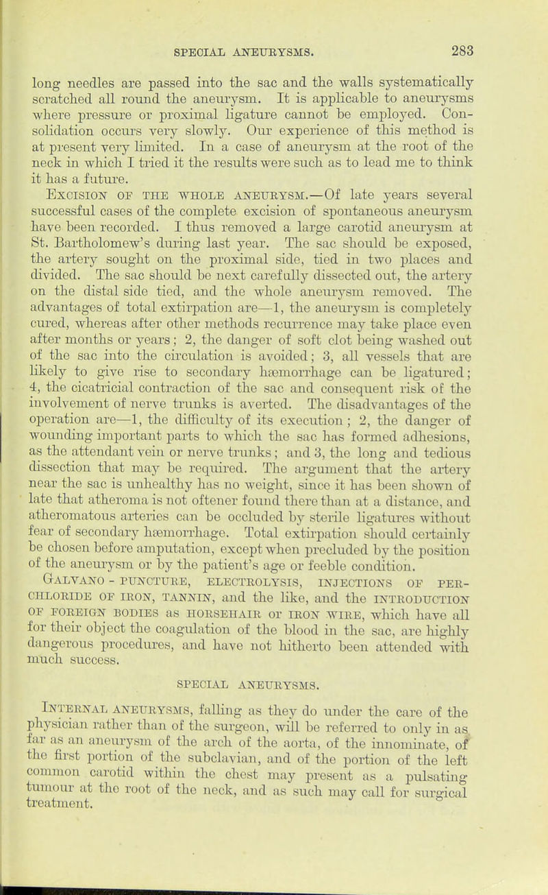 long needles are passed into the sac and the walls systematically- scratched all round the aneurysm. It is applicable to aneurysms where pressure or proximal ligature cannot be employed. Con- solidation occurs very slowly. Our experience of this method is at present very limited. In a case of aneurysm at the root of the neck in which I tried it the results were such as to lead me to think it has a future. Excision of tiie whole aneurysm.—Of late years several successful cases of the complete excision of spontaneous aneurysm have been recorded. I thus removed a large carotid aneurysm at St. Bartholomew's during last year. The sac should be exposed, the artery sought on the proximal side, tied in two places and divided. The sac should be next carefully dissected out, the artery on the distal side tied, and the whole aneurysm removed. The advantages of total extirpation are—1, the aneurysm is completely cured, whereas after other methods recurrence may take place even after months or years ; 2, the danger of soft clot being washed out of the sac into the circulation is avoided; 3, all vessels that are likely to give rise to secondary hsemorrhage can be ligatured; 4, the cicatricial contraction of the sac and consequent risk of the involvement of nerve trunks is averted. The disadvantages of the operation are—1, the difficulty of its execution; 2, the danger of wounding important parts to which the sac has formed adhesions, as the attendant vein or nerve trunks ; and 3, the long and tedious dissection that may be required. The argument that the artery near the sac is unhealthy has no weight, since it has been shown of late that atheroma is not oftener found there than at a distance, and atheromatous arteries can be occluded by sterile ligatures without fear of secondary hemorrhage. Total extirpation should certainly be chosen before amputation, except when precluded by the position of the aneurysm or by the patient's age or feeble condition. GALVANO - PUNCTURE, ELECTROLYSIS, INJECTIONS OF PER- chloride of iron, tannin, and the like, and the introduction OF FOREIGN BODIES as HORSEHAIR or IRON WIRE, which have all for their object the coagulation of the blood in the sac, are highly dangerous procedures, and have not hitherto been attended with much success. SPECIAL ANEURYSMS. Internal aneurysms, falling as they do under the care of the physician rather than of the surgeon, will be referred to only in as far as an aneurysm of the arch of the aorta, of the innominate, of the first portion of the subclavian, and of the portion of the left common carotid within the chest may present as a pulsating tumour at the root of the neck, and as such may call for surgical treatment.