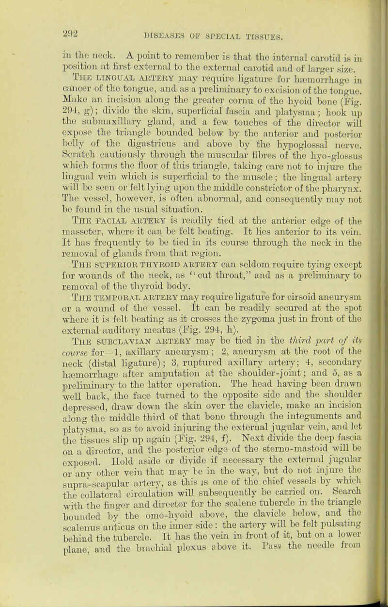 in the nock. A point to remember is that the internal carotid is in position at first external to the external carotid and of larger size. The lingual artery may require ligature for haemorrhage in cancer of the tongue, and as a preliminary to excision of the tongue. Make an incision along the greater cornu of the hyoid bono (Pig. 294, g); divide the skin, superficial fascia and platysma; hook up the submaxillary gland, and a few touches of the director will expose the triangle bounded below by the anterior and posterior belly of the digastricus and above by the hypoglossal nerve. Scratch cautiously through the muscular fibres of the hyo-glossus which forms the floor of this triangle, taking care not to injure the lingual vein which is superficial to the muscle; the lingual artery will be seen or felt lying upon the middle constrictor of the pharynx. The vessel, however, is often abnormal, and consequently may not be found in the usual situation. The facial artery is readily tied at the anterior edge of the masseter, where it can be felt beating. It lies anterior to its vein. It has frequently to be tied in its course through the neck in the removal of glands from that region. The superior thyroid artery can seldom require tying except for wounds of the neck, as cut throat, and as a preliminary to removal of the thyroid body. The temporal artery may require ligature for cirsoid aneurysm or a wound of the vessel. It can be readily secured at the spot where it is felt beating as it crosses the zygoma just in front of the external auditory meatus (Fig. 294, h). The subclavian artery may be tied in the third part of its course for—1, axillary aneurysm; 2, aneurysm at the root of the neck (distal ligature); 3, ruptured axillary artery; 4, secondary htemorrhage after amputation at the shoulder-joint; and 5, as a preliminary to the latter operation. The head having been drawn well back, the face turned to the opposite side and the shoulder depressed, chaw down the skin over the clavicle, make an incision along the middle third of that bone through the integuments and platysma, so as to avoid injuring the external jugular vein, and let the tissues slip up again (Fig. 294, f). Next divide the deep fascia on a director, and the posterior edge of the sterno-mastoid will be exposed. Hold aside or divide if necessary the external jugular or any other vein that nay be in the way, but do not injure the supra-scapular artery, as this js one of the chief vessels by which the collateral circulation will subsequently be carried on. Search with the ringer and director for the scalene tubercle in the triangle bounded by the omo-hyoid above, the clavicle below, and the scalenus anticus on the inner side: the artery will be felt pulsating behind the tubercle. It has the vein in front of it, but on a lower plane and the brachial plexus above it. Pass the needle from