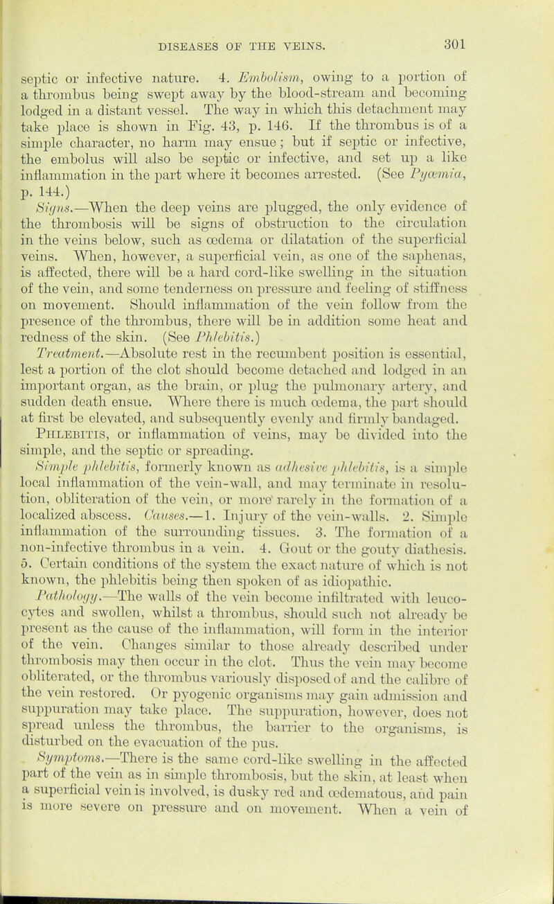 septic or infective nature. 4. Embolism, owing to a portion of a thrombus being swept away by the blood-stream and becoming lodged in a distant vessel. The way in which this detachment may take place is shown in Fig. 43, p. 140. If the thrombus is of a simple character, no harm may ensue; but if septic or infective, the embolus will also be septic or infective, and set up a like inflammation in the part where it becomes arrested. (See Pyaemia, p. 144.) Signs.—When the deep veins are plugged, the only evidence of the thrombosis will be signs of obstruction to the circulation in the veins below, such as oedema or dilatation of the superficial veins. When, however, a superficial vein, as one of the saphenas, is affected, there will be a hard cord-like swelling in the situation of the vein, and some tenderness on pressure and feeling of stiffness on movement. Should inflammation of the vein follow from the presence of the thrombus, there will be in addition some heat and redness of the skin. (See Phlebitis.) Treatment.—Absolute rest in the recumbent position is essential, lest a portion of the clot should become detached and lodged in an important organ, as the brain, or plug the pulmonary artery, and sudden death ensue. Where there is much oedema, the part should at first be elevated, and subsequently evenly and firmly bandaged. Phlebitis, or inflammation of veins, may be divided into the simple, and the septic or spreading. Simple phlebitis, formerly known as adhesive phlebitis, is a simple local inflammation of the vein-wall, and may terminate in resolu- tion, obliteration of the vein, or more rarely in the formation of a localized abscess. Can.vs.— 1. Injury of the vein-walls. 2. Sinrple inflammation of the surrounding tissues. 3. The formation of a non-infective thrombus in a vein. 4. Gout or the gouty iliathesis. 5. Certain conditions of the system the exact nature of which is not known, the phlebitis being then spoken of as idiopathic. Pathology.—The walls of the vein become infiltrated with leuco- cytes and swollen, whilst a thrombus, should such not already be present as the cause of the inflammation, will form in the interior of the vein. Changes similar to those already described under thrombosis may then occur in the clot. Thus the vein may become obliterated, or the thrombus variously disposed of and the calibre of the vein restored. Or pyogenic organisms may gain admission and suppuration may take place. The suppuration, however, does not spread unless the thrombus, the barrier to the organisms, is disturbed on the evacuation of the pus. Symptoms.-—There is the same cord-like swelling in the affected part of the vein as in simple thrombosis, but the skin, at least when a superficial vein is involved, is dusky red and cedematous, and pain is more severe on pressure and on movement. When a vein of