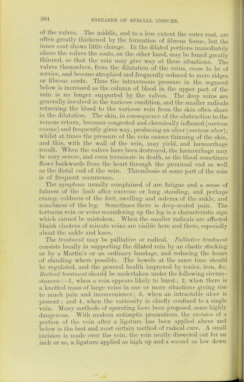 ■ of fclie valves. The middle, and to a less extent the outer coat, are often greatly thickened by the formation of abrous tissue, bul the inner coat shows Little change. In the dilated portions immediately above, the valves the coats, on the other hand, may bo found greatly thinned, so that the vein may give way at these situations. The valves themselves, from the dilatation of the veins, cease to be of service, and become atrophied and frequently reduced to mere ridges or fibrous cords. Thus the intravenous pressure in the segment below is increased as the column of blood in the upper part of the vein is no longer supported by the valves. The dee], veins are generally involved in the varicose condition, and the smaller radical- returning the blood to the varicose vein from tin.' skin often share in the dilatation. The skin, in consequence of the obstruction to the venous return, becomes congested and chronically inflamed {varicose eczema) and frequently gives way, producing an ulcer (varicose nicer); whilst at times the pressure of the vein causes thinning of the skin, and this, with the wall of the vein, may yield, and haemorrhage result. When the valves have been destroyed, the hamiorrhage may be very severe, and even terminate in death, as the blood sometimes flows backwards from the heart through the proximal end as well as the distal end of the vein. Thrombosis at some part of the vein is of frequent occurrence. The symptoms usually complained of are fatigue and a sense of fulness of the limb after exercise or long standing, and perhaps cramp, coldness of the feet, swelling and oedema of the ankle, and numbness of the leg. Sometimes there is deep-seated pain. The tortuous vein or veins meandering up the leg is a characteristic sign which cannot be mistaken. When the smaller radicals are affected bluish clusters of minute veins are visible here and there, especially about the ankle and knee. The treatment may bo palliative or radical. Palliative treatment consists locally in supporting the dilated vein by an clastic stocking or by a Martin's or an ordinary bandage, and reducing the hours of standing where possible. The bowels at the same time should he regulated, and the general health improved by tonics, iron, &c. Radical treatment should be undertaken under the following circum- stances:— 1, when a vein appears likely to burst; 2, when there is a knotted mass of large veins in one or more situations giving rise to much pain and inconvenience ; .'3, when an intractable ulcer is present; and 4, when the varicosity is chiefly confined to a single vein. Many methods of operating have been proposed, some highly dangerous. With modern antiseptic precautions, the excision of a portion of the vein after a ligature has been applied above and below is the best and most certain method of radical cure. A small incision is made over the vein, the vein neatly dissected out for an [neb or so, a ligature applied as high up and a second as low down