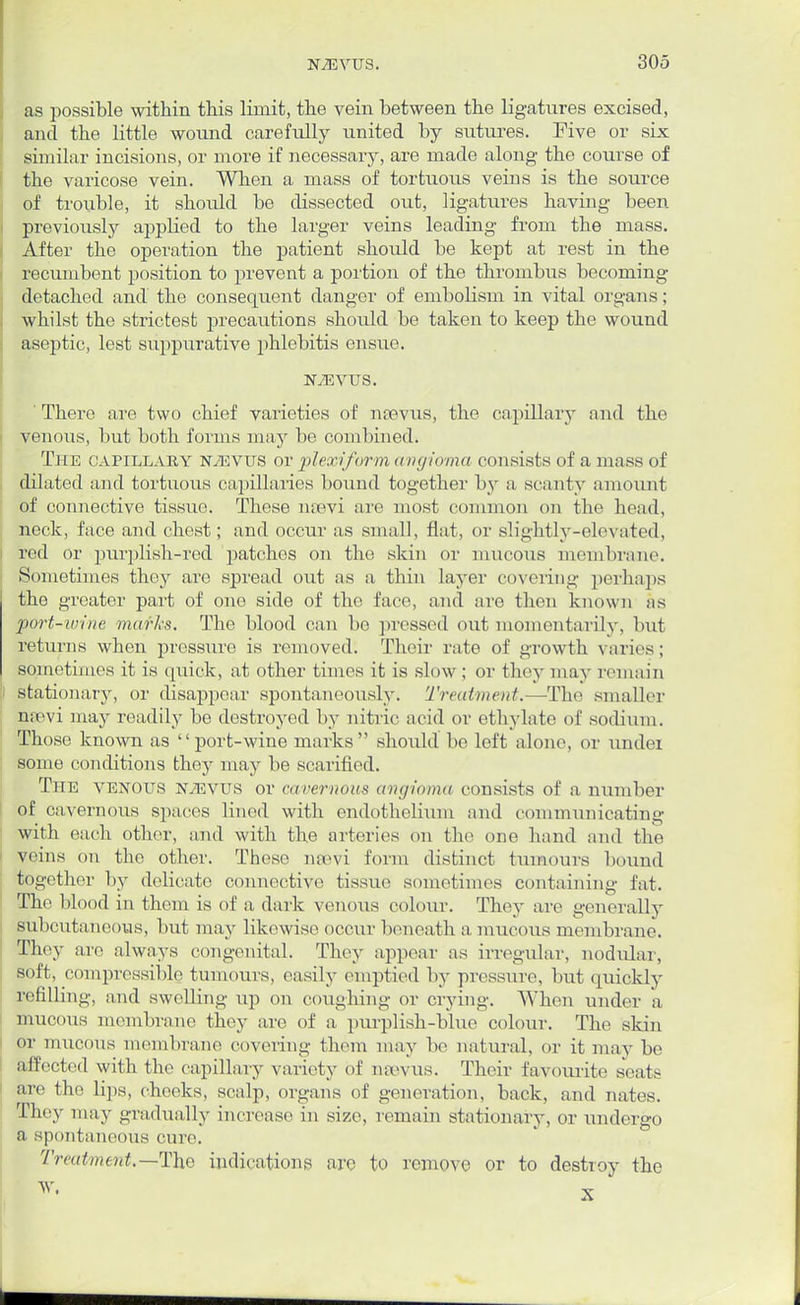 as possible within this limit, the vein between the ligatures excised, and the little wound carefully united by sutures. Five or six similar incisions, or more if necessary, are made along the course of the varicose vein. When a mass of tortuous veins is the source of trouble, it should be dissected out, ligatures having been previously applied to the larger veins leading from the mass. After the operation the patient should be kept at rest in the recumbent position to prevent a portion of the thrombus becoming detached and the consequent danger of embolism in vital organs; whilst the strictest precautions should be taken to keep the wound aseptic, lest suppurative phlebitis ensue. N7EVTTS. ' There are two chief varieties of nsevus, the capillary and the venous, but both forms may be combined. The capillary ntevus or plexi/orm angioma consists of a mass of dilated and tortuous capillaries bound together by a scanty amount of connective tissue. These mevi are most common on the head, neck, face and chest; and occur as small, flat, or slightly-elevated, red or purplish-red patches on the skin or mucous membrane. Sometimes they are spread out as a thin layer covering perhaps the greater part of one side of the face, and are then known as port-wine murks. The blood can be pressed out momentarily, but returns when pressure is removed. Their rate of growth varies; sometimes it is quick, at other times it is slow; or they may remain stationary, or disappear spontaneously. Treatment.—The smaller nrevi may readily be destroyed by nitric acid or ethylate of sodium. Those known as  port-wine marks  should be left alone, or under some conditions they may be scarified. The venous ntevus or cavernous angioma consists of a number of cavernous spaces lined with endothelium and communicating with each other, and with the arteries on the one hand and the veins on the other. These nsevi form distinct tumours bound together by delicate connective tissue sometimes containing fat. The blood in them is of a dark venous colour. They are generally subcutaneous, but may likewise occur beneath a mucous membrane. They are always congenital. They appear as irregular, nodular, soft, compressible tumours, easily emptied by pressure, but quickly refilling, and swelling up on coughing or crying. When under a mucous membrane they are of a purplish-blue colour. The skin Or mucous membrane covering them may be natural, or it may be affected with the capillary variety of neevus. Their favourite seats are the lips, cheeks, scalp, organs of generation, back, and nates. They may gradually increase in size, remain stationary, or undergo a spontaneous cure. Treatment,— The indications are to remove or to destroy the