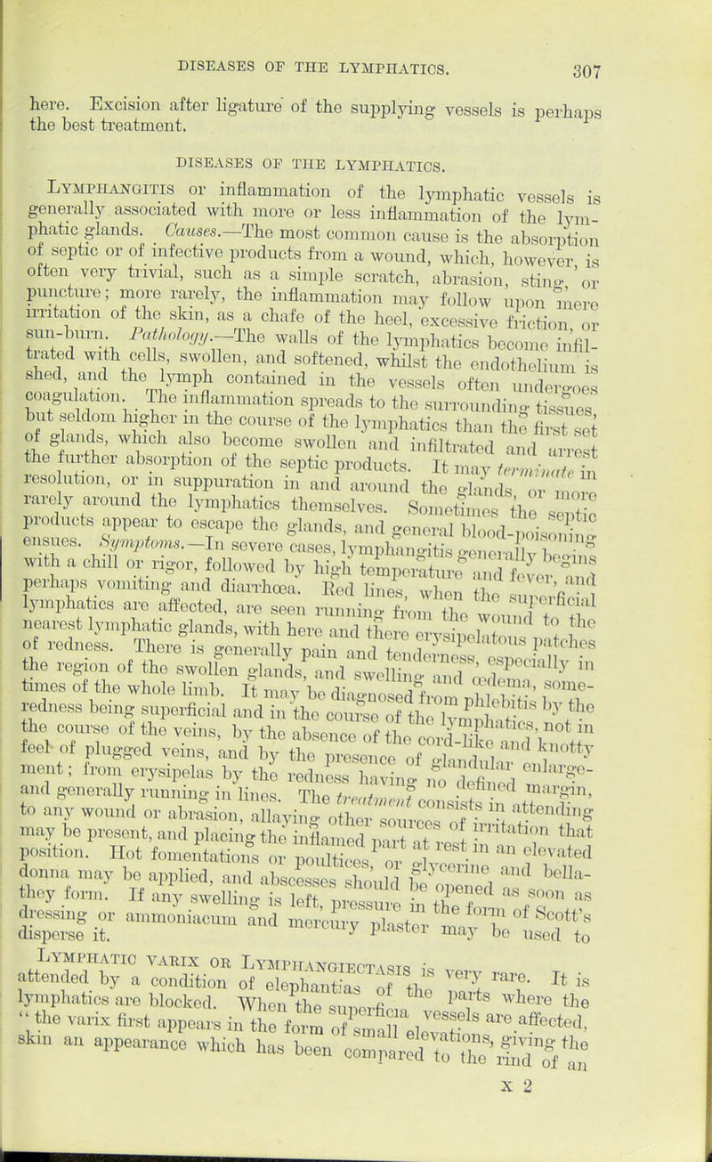 here. Excision after ligature of the supplying vessels is perhaps the best treatment. DISEASES OF THE LYMPHATICS. Lymphangitis or inflammation of the lymphatic vessels is generally associated with more or less inflammation of the lYm phatic glands. Causes.—The most common cause is the absorption of septic or of infective products from a wound, which, however is often very trivial, such as a simple scratch, abrasion, sting 'or Puncture; more rarely, the inflammation may follow upon mere irritation of the skm, as a chafe of the heel, excessive friction or sun-burn Pathology -The walls of the lymphatics become infil- trated with cells, swollen, and softened, whilst the endothelium is shed and the lymph contained in the vessels often undeToes coagulation The inflammation spreads to the surrounding tissues but seldom higher m the course of the lymphatic s than thf first of glands, which also become swollen and mfUtrated and arres the further absorption of the septic products. It may termiZlet resolution, or m suppuration in and around the dands Z , rarely around the lymphatics themselves. Sometitef the sZt products appear to escape the -lands and -on,-,-,] 1,1 i ■ 1 jnsues • with a chill or rigor, followed by high temperature8 2 S ver Ind Perhaps vomiting and diarrhoea. Red lines who,, tb , V lymphatics are affected, are seen running fromZ woundI to ^ nearest lymphatic glands, with here and there ,rvL ' of redness. There is ffenerallv nain *J < i 1 patches the region of the swolfen ^^d^SJSK ST** b times of the whole limb. It may be a^Wft^Sfe l°T redness being superficial and in the couSe of the 1, ^ he course of the veins, by the absence of ^ L^^^ feel of plugged veins, and by the presence of . - J , V Uy ment; from erysipelas by thl redneT havLg , b£ m^ and -morally running in lines. The /,•„,/„„ , 7 - • / margin, to any wound or abrasion, auaying o£sotces off I — 1- present, and placing the J position. Hot fomentations or poXces oV ! J? m ?GVated donna may be applied, and abscLsT ho'uld ^ ^ they form. If any swelling is Wf . opened as soon as disperse it. ^ ^ltlhLC1 may bo used to Lymphatic varix or Lymimi vngippt \st« ; fended by a condition of elep^aSs TVf ^ Jt is lymphatics are blocked. When the^mevfi ^ where &e  the varix first appears m the form T^T ^f are ^cted. BHn an appearand- which tt-^^^ X 2 i