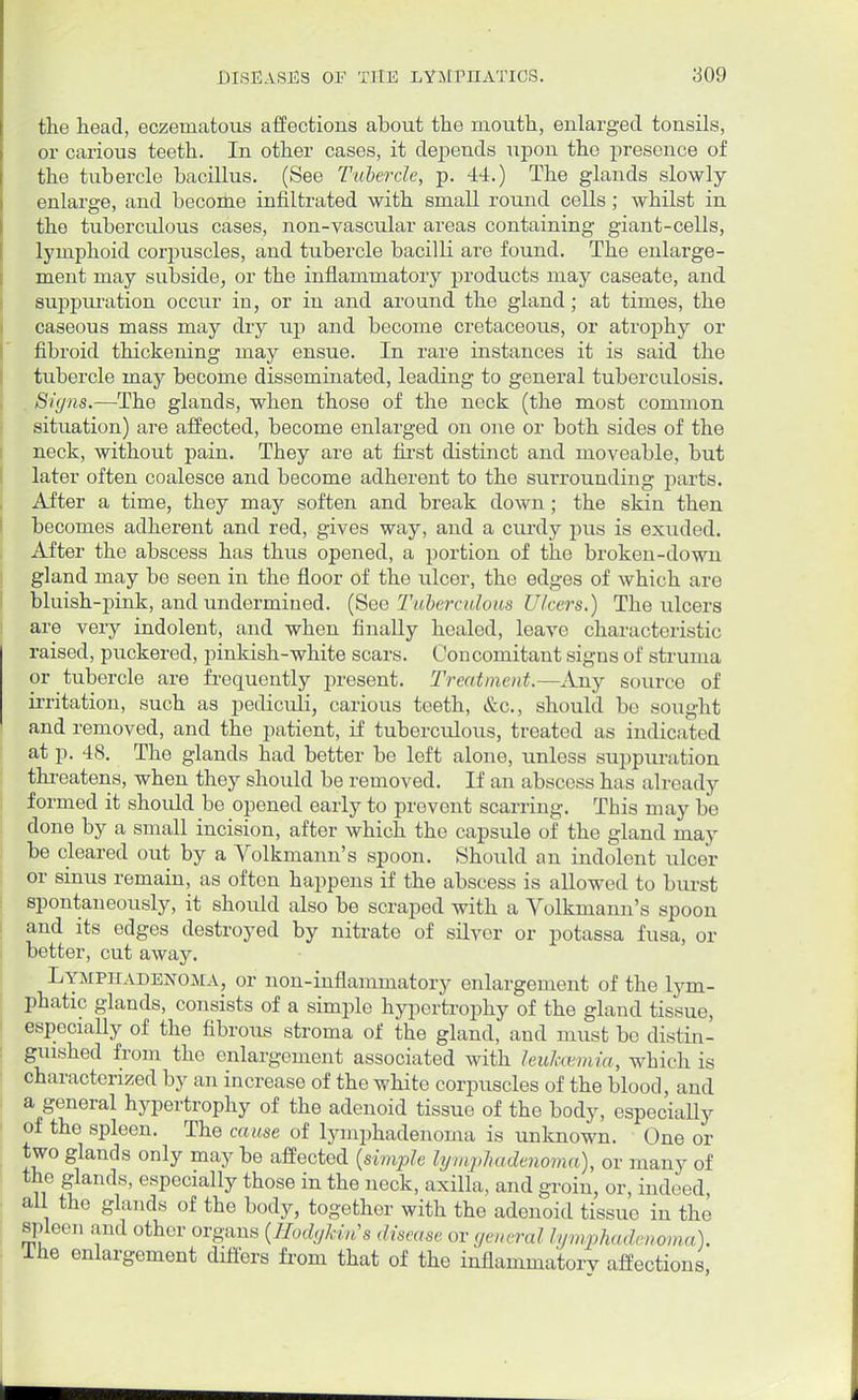 the head, eczeniatous affections about the mouth, enlarged tonsils, or carious teeth. In other cases, it depends upon the presence of the tubercle bacillus. (See Tubercle, p. 44.) The glands slowly enlarge, and become infiltrated with small round cells; whilst in the tuberculous cases, non-vascular areas containing giant-cells, lymphoid corpuscles, and tubercle bacilli are found. The enlarge- ment may subside, or the inflammatory products may caseate, and suppuration occur in, or in and around the gland; at times, the caseous mass may dry up and become cretaceous, or atrophy or fibroid thickening may ensue. In rare instances it is said the tubercle may become disseminated, leading to general tuberculosis. Signs.—The glands, when those of the neck (the most common situation) are affected, become enlarged on one or both sides of the neck, without pain. They are at first distinct and moveable, but later often coalesce and become adherent to the surrounding parts. After a time, they may soften and break down ; the skin then becomes adherent and red, gives way, and a curdy pus is exuded. After the abscess has thus opened, a portion of the broken-down gland may be seen in the floor of the ulcer, the edges of which are bluish-pink, and undermined. (See Tuberculous Ulcers.) The ulcers are very indolent, and when finally healed, leave characteristic raised, puckered, pinkish-white scars. Concomitant signs of struma or tubercle are frequently present. Treatment.—Any source of irritation, such as pediculi, carious teeth, &c, should bo sought and removed, and the patient, if tuberculous, treated as indicated at p. 48. The glands had better be left alone, unless suppuration threatens, when they should be removed. If an abscess has already formed it should be opened early to prevent scarring. This may be done by a small incision, after which the capsule of the gland may be cleared out by a Volkmann's spoon. Should an indolent ulcer or sinus remain, as often happens if the abscess is allowed to burst spontaneously, it should also be scraped with a Volkmann's spoon and its edges destroyed by nitrate of silver or potassa fusa, or better, cut away. Lymphadenoma, or non-inflammatory enlargement of the lym- phatic glands, consists of a simple hypertrophy of the gland tissue, especially of the fibrous stroma of the gland, and must be distin- guished from the enlargement associated with leu7ccemia, which is characterized by an increase of the white corpuscles of the blood, and a general hypertrophy of the adenoid tissue of the body, especially of the spleen. The cause of lymphadenoma is unknown. One or two glands only may be affected (simple lymphadenoma), or many of the glands, especially those in the neck, axilla, and groin, or, indeed all the glands of the body, together with the adenoid tissue in the spleen and other organs (HodgUn's disease or general lymphadenoma). ihe enlargement differs from that of the inflammatory affections