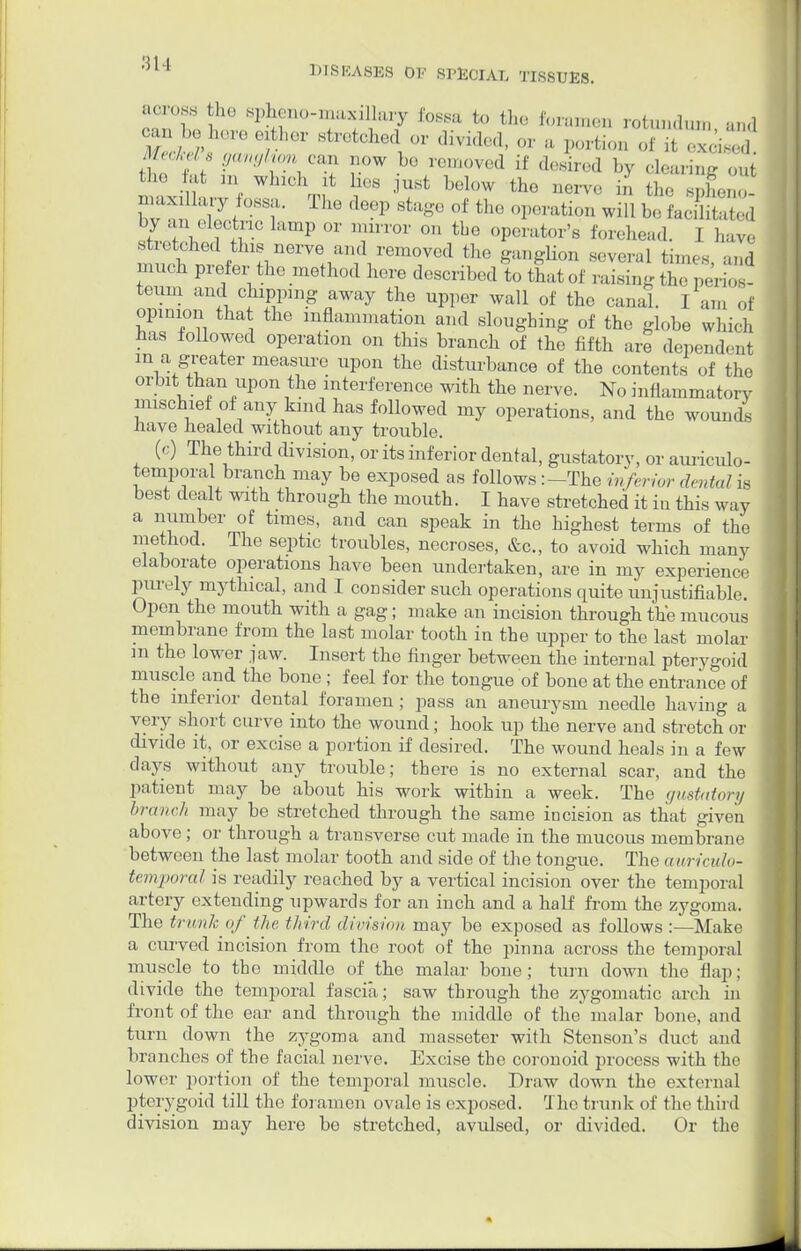 across the sphenomaxillary loss;, to the foramen rotundum and °Zh^T6fh61 8tretclled or divided, or a portion of itTciS MecMs ganglion cm now be removed if desired by clearing out the fat m wind, it lies just below the aerve to the spheno nu.xxlWy ossa. The deep stage of the operation will bo LeEw t ^ V ? +r° P 01' min'01' ° tbe 0P^ator's forehead. I have m^ob nlf^l nerVeflan;\remrd thG ^U^°n —1 tin,, ., and much prefer the method here described to that of raising the perios- teum and chipping away the upper wall of the canal. I am of opinion that the inflammation and sloughing of the globe which has followed operation on this branch of the fifth are dependent m a greater measure upon the disturbance of the contents of the orbit than upon the interference with the nerve. No inflammatory mischief of any kind has followed my operations, and the wounds nave healed without any trouble. (c) The third division, or its inferior dental, gustatory, or auriculo- temporal branch may be exposed as follows :-Thc inferior dental is best dealt with through the mouth. I have stretched it in this way a number of times, and can speak in the highest terms of the method. The septic troubles, necroses, &c, to avoid which many elaborate operations have been undertaken, are in my experience purely mythical, and I consider such operations quite unjustifiable. Open the mouth with a gag; make an incision through the mucous membrane from the last molar tooth in the upper to the last molar m the lower jaw. Insert the finger between the internal pterygoid muscle and tho bone ; feel for the tongue of bone at the entrance of the inferior dental foramen; pass an aneurysm needle having a very short curve into the wound; hook up the nerve and stretch or divide it, or excise a portion if desired. The wound heals in a few days without any trouble; there is no external scar, and the patient may be about his work within a week. The gustatory branch may be stretched through the same incision as that given above ; or through a transverse cut made in the mucous membrane between the last molar tooth and side of the tongue. The auriculo- temporal is readily reached by a vertical incision over the temporal artery extending upwards for an inch and a half from the zygoma. The trunk of the third division may be exposed as follows:—Make a curved incision from the root of tho pinna across the temporal muscle to the middle of the malar bone; turn down the flap; divide the temporal fascia; saw through the zygomatic arch in front of the ear and through the middle of the malar bone, and turn clown the zygoma and masseter with Stenson's duct and branches of the facial nerve. Excise the coronoid process with the lower portion of the temporal muscle. Draw down the external pterygoid till the foramen ovale is exposed. The trunk of the third division may here be stretched, avulsed, or divided. Or the