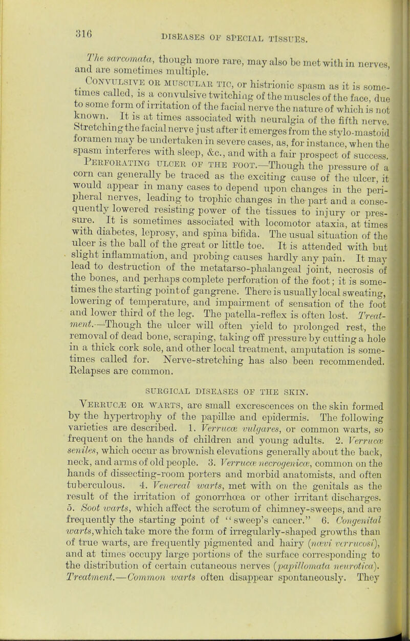 /o. oid le DISEASES 01-' SPECIAL TISSUES. The sarcomata, though more rare, may also be mot with in nerves and arc sometimes multiple. Convulsive oe muscular tic, or histrionic spasm as it is some- times called, ,s a convulsive twitching of the muscles of the face, due to some form of irritation of the facial nerve the nature of which is not known. It is at times associated with neuralgia of the fifth ner\ stretching the facial nerve just after it emerges from the stylo-mast., foramen may be undertaken in severe cases, as, for instance, when tl spasm interferes with sleep, &c, and with a fair prospect of success 1 erforating ulcer or the foot.—Though the pressure of a corn can generally be traced as the exciting cause of the ulcer, it would appear m many cases to depend upon changes in the peri- pheral nerves, leading to trophic changes in the part and a conse- quently lowered resisting power of the tissues to injury or pres- sure. It is sometimes associated with locomotor ataxia, at times with diabetes, leprosy, and spina bifida. The usual situation of the ulcer is the ball of the great or little toe. It is attended with but slight inflammation, and probing causes hardly any pain. It may lead to destruction of the metatarso-phalangeal joint, necrosis of the bones, and perhaps complete perforation of the foot; it is some- times the starting point of ga ngrene. There is usually local sweating, lowering of temperature, and impairment of sensation of the foot and lower third of the leg. The patella-reflex is often lost. Treat- ment.—Though the ulcer will often yield to prolonged rest, the removal of dead bone, scraping, taking off pressure by cutting a hole in a thick cork sole, and other local treatment, amputation is some- times called for. Nerve-stretching has also been recommended. Eelapses are common. SURGICAL DISEASES OE THE SKIN. Verruc.e or WARTS, are small excrescences on the skin formed by the hypertrophy of the papillae and epidermis. The following varieties are described. 1. Verrucas vulgares, or common warts, so frequent on the hands of children and young adults. 2. Verruca seniles, which occur as brownish elevations generally about the back, neck, and arms of old people. 3. Verruca' necrogenicce, common on the hands of dissecting-room porters and morbid anatomists, and often tuberculous. 4. Venereal warts, met with on the genitals as the result of the irritation of gonorrhoea or other irritant discharges. 5. Soot warts, which affect the scrotum of chimney-sweeps, and are frequently the starting point of sweep's cancer. 6. Congenital warts,which take more the form of irregularly-shaped growths than of true warts, are frequently pigmented and hairy (ncevi vcrrucost), and at times occupy large portions of the surface corresponding to the distribution of certain cutaneous nerves (papillomata neurotica). Treatment.—Common warts often disappear spontaneously. They