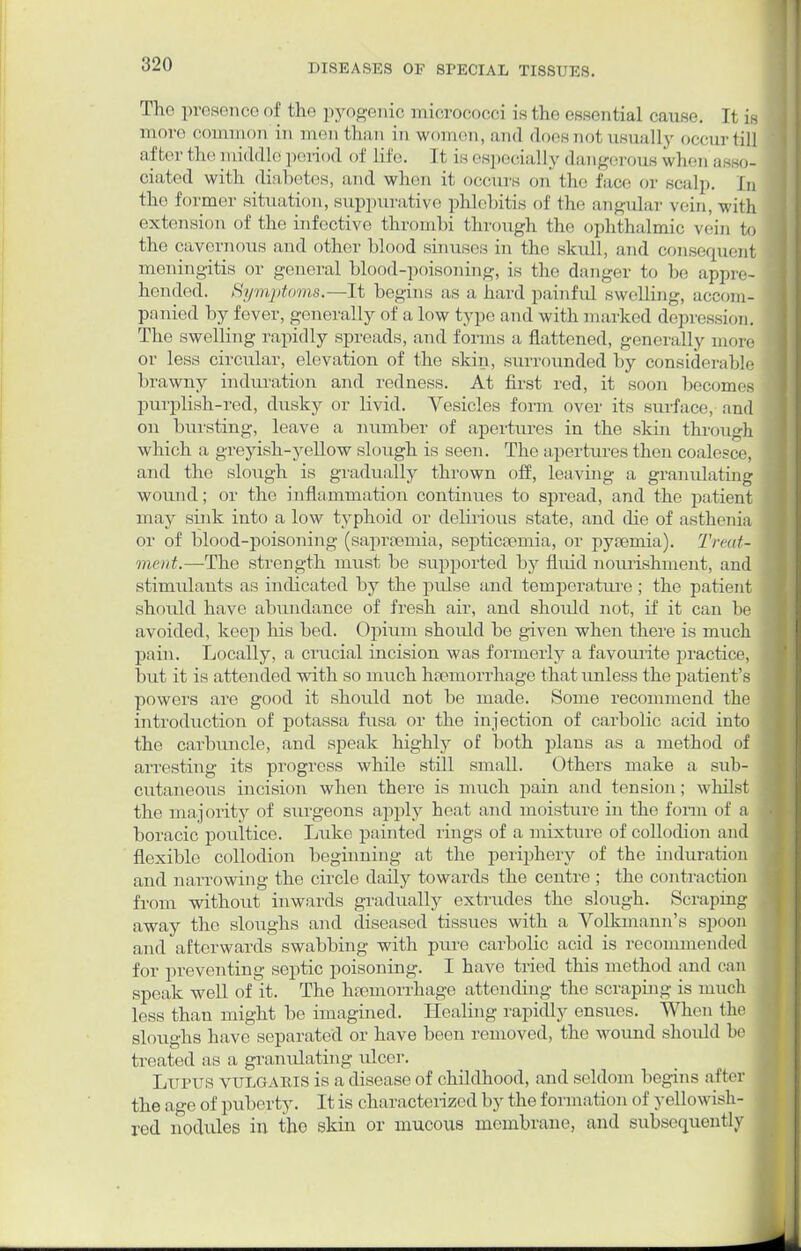 The presence erf the pyogenic micrococci is the essential cause. It is more oommon'in men than in women, and does nol usually occur til] after the middle period of life, [t tsespecially dangerous when asso^ ciated with diabetes, and when it occurs on the face or seal],. |„ the former situation, suppurative phlebitis of the angular vein, with extension < >f the infective thrombi through the ophthalmic vein to the cavernous and other blood sinuses in the skull, and consequeni meningitis or general blood-poisoning, is the danger to be appre- hended. Symptoms.—It begins as a hard painful swelling, accom- panied by fever, generally of a low type an d with ma iked depress i o i,. The swelling rapidly spreads, and forms a flattened, generally more or less circular, elevation of the skin, surrounded by considerable brawny induration and redness. At first red, it soon becomes purplish-red, dusky or livid. Vesicles form over its surface?, and on bursting, leave a number of apertures in the skin through which a greyish-yellow slough is seen. The apertures then coalesce, and the slough is gradually thrown off, leaving a granulating wound; or the inflammation continues to spread, and the patient may sink into a low typhoid or delirious state, and die of asthenia or of blood-poisoning (saprsemia, septicaemia, or pyamiia). TreaU ment.—The strength must be supported by fluid nourishment, and stimulants as indicated by the pulse and temperature ; the patient should have abundance of fresh air, and should not, if it can be avoided, keep his bed. Opium should be given when there is much pain. Locally, a crucial incision was formerly a favourite practice, but it is attended with so much haemorrhage that unless the patient's powers are good it should not be made. Some recommend the introduction of potassa fusa or the injection of carbolic acid into the carbuncle, and speak highly of both plans as a method of arresting its progress while still small. Others make a sub- cutaneous incision when there is much pain and tension; whilst the majority of surgeons apply heat and moisture iu the form of a boracic poultice. Luke painted rings of a mixture of collodion and flexible collodion beginning at the periphery of the induration and narrowing the circle daily towards the centre ; the contraction from without inwards gradually extrudes the slough. Scraping away the sloughs and diseased tissues with a Volkmann's spoon and afterwards swabbing with pure carbolic acid is recommended for preventing septic poisoning. I have tried this method and can speak well of it. The haemorrhage attending the scraping is much less than might be imagined. Healing rapidly ensues. When the sloughs have separated or have been removed, the wound should be treated as a granulating ulcer. Lupus VULGARIS is a disease of childhood, and seldom begins after the age of puberty. It is characterized by the formation of yellowish- red nodules in tho skin or mucous membrane, and subsequently