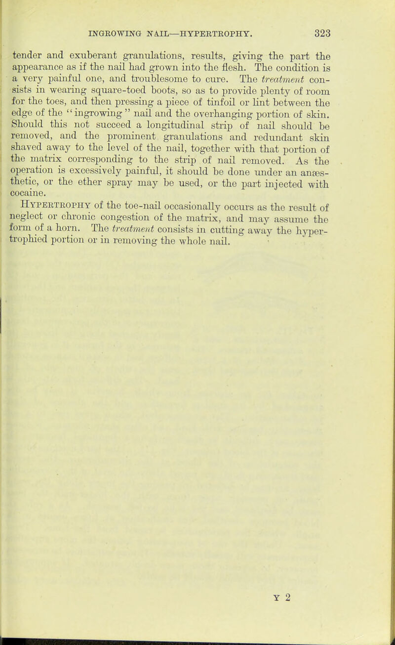 tender and exuberant granulations, results, giving the part the appearance as if the nail had grown into the flesh. The condition is a very painful one, and troublesome to cure. The treatment con- sists in wearing square-toed boots, so as to provide plenty of room for the toes, and then pressing a piece of tinfoil or lint between the edge of the ingrowing  nail and the overhanging portion of skin. Should this not succeed a longitudinal strip of nail should be removed, and the prominent granulations and redundant skin shaved away to the level of the nail, together with that portion of the matrix corresponding to the strip of nail removed. As the operation is excessively painful, it should be done under an ances- thetic, or the ether spray may be used, or the part injected with cocaine. Hypertrophy of the toe-nail occasionally occurs as the result of neglect or chronic congestion of the matrix, and may assume the form of a horn. The treatment consists in cutting away the hyper- trophied portion or in removing the whole nail. Y 2