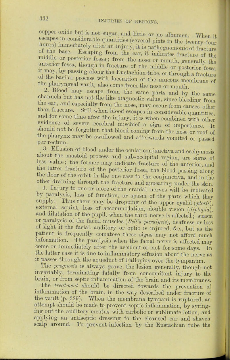 INJURIES OF REGIONS. copper oxide but is not sugar, and littie or no albumen. Wen it escapes m considerable quantities (several pints i„ the twenty-four W) immediately after an injury, it is pathognomonic of ,•».„ of the base. Escaping from the ear, it indicates fracture of , „ middle or posterior fossa; from the nose or mouth, generally the anterior fossa, though in fracture of the middle or posterior fossa it may by passing along the Eustachian tube, or through a fracture of the basilar process with laceration of the mucous membrane of the pharyngeal vault, also come from the nose or mouth 2. Blood may escape from the same parts and by the same channels but has not the like diagnostic value, since bleeding f rom the ear, and especially from the nose, may occur from causes other tnan iracture. _ Still when blood escapes in considerable quantities and for some time after the injury, it is when combined with other evidence of severe cerebral mischief a sign of importance. It should not be forgotten that blood coming from the nose or roof of the pharynx may be swaUowed and afterwards vomited or passed per rectum. 1 3. Effusion of blood under the ocular conjunctiva and ecchymosis about the mastoid process and sub-occipital region, are signs of less value; the former may indicate fracture of the anterior, and the latter fracture of the posterior fossa, the blood passing along the floor of the orbit in the one case to the conjunctiva, and in the other draining through the fracture and appearing under the skin. 4. Injury to one or more of the cranial nerves will be indicated by paralysis, loss of function, or spasm of the parts which they supply. Thus there may be dropping of the upper eyelid ptosis), external squint, loss of accommodation, double vision (diplopia), and dilatation of the pupil, when the third nerve is affected; spasm or paralysis of the facial muscles (Bell's paralysis), deafness or loss of sight if the facial, auditory or optic is injured, &c, but as the patient is frequently comatose these signs may not afford much information. The paralysis when the facial nerve is affected may come on immediately after the accident or not for some days. In the latter case it is due to inflammatory effusion about the nerve as it passes through the aqueduct of Fallopius over the tympanum. The prognosis is always grave, the lesion generally, though not invariably, terminating fatally from concomitant injury to the brain, or from septic inflammation of the brain and its membranes. The treatment should be directed towards the prevention of inflammation of the brain, in the way described under fracture of the vault (p. 329). When the membrana tympani is ruptured, an attempt should be made to prevent septic inflammation, by syring- ing out the auditory meatus with carbolic or sublimate lotion, and applying an antiseptic dressing to the cleansed ear and shaven scalp around. To prevent infection by the Eustachian tube the