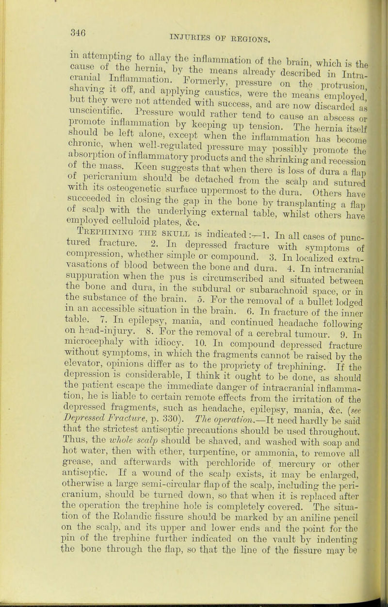 in attempting to allay the inflammation of the brain which is th, cause of the hernia, by th, means already described in Intm Btovmg it off, and applying caustics, were the means employed unscientific J ressure would rather tend to cause an abscess or C^ 77tk ^ ^T8 1> fusion. The LSk itself .should be left alone, except when the inflammation has become chronic, when well-regulated pressure may possiblv promote Z absorption of inflammatory products and the shrinking and recess ou of the mass. Iveen suggests that when there is loss of dura a fl,! of pericranium should be detached from the scalp and sutured with its osteogenetic surface uppermost to the dura. Others have succeeded in closing the gap in the bone by transplanting a flap of scalp with the underlying external table, whilst others have employed celluloid plates, &c. Trephining the skull is indicated In all cases of punc- tured fracture 2. In depressed fracture with symptoms of compression whether simple or compound. 3. In localized extra- vasations of blood between the bone and dura. 4. In intracranial suppuration when the pus is circumscribed and situated between the bone and dura, in the subdural or subarachnoid space, or in the substance of the brain. 5. For the removal of a bullet lodged in an accessible situation in the brain. 6. In fracture of the inner table. 7. In epilepsy, mania, and continued headache following on h°ad-injury. 8. For the removal of a cerebral tumour. 9 In microcephaly with idiocy. 10. In compound depressed fracture without symptoms, m which the fragments cannot be raised by the elevator, opinions differ as to the propriety of trephining. If the depression is considerable, I think it ought to be done, as should the patient escape the immediate clanger of intracranial inflamma- tion, he is liable to certain remote effects from the irritation of the depressed fragments, such as headache, epilepsy, mania, &c. (see Depressed Fracture, p. 330). The operation.—-It need hardly be said that the strictest antiseptic precautions should be used throughout. Thus, the ivJioJe scalp should be shaved, and washed with soap anil hot water, then with ether, turpentine, or ammonia, to remove all grease, and afterwards with perchloride of mercury or other antisejrtic. If a wound of the scalp exists, it may be enlarged, otherwise a large semi-circular flap of the scalp, including the peri- cranium, should be turned down, so that when it is replaced after the operation the trephine hole is completely covered. The situa- tion of the Eolandic fissure should be marked by an aniline pencil on the scalp, and its upper and lower ends ami the point for the pin of the trephine further indicated on the vault by indenting the bone through the flap, so that the line of the fissure may be