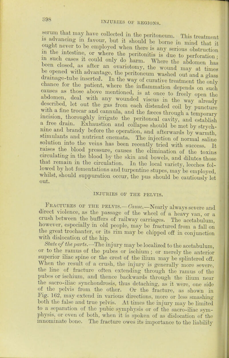 ;i«),s INJUUIJiS OF REGIONS. serum that may have collected in the peritoneum. This treatment « advancing an favour, but it should be borne m , i, LteTtl-°beemPl0yed rh,'n fc^ei8 ^ BeriounStrSo, n the intestine or where the peritonitis is due to perioral,,,, • n such cases it could only do harm. Where the abdomen has been closed, as after an ovariotomy, the wound may at i, t be opened with advantage, the peritoneum washed out and aSS drainage-tube inserted In the way of curative treatment the onty chance for the patient, where the inflammation depends on suci causes as those above mentioned, is at once to freely open the abdomen deal with any wounded viscus in the way already described, let out the gas from each distended coil by puncture with a fine trocar and cannula, and the faeces through a temporary incision thoroiighly irrigate the peritoneal cavity, and establish a tree drain. Exhaustion and collapse should be met by strych- nine and brandy before the operation, and afterwards by warmth stimulants and nutrient enemata. The injection of normal saline solution into the veins has been recently tried with success. It raises the blood pressure, causes the elimination of the toxins circulating m the blood by the skin and bowels, and dilutes those that remain m the circulation. In the local variety, leeches fol- lowed by hot fomentations and turpentine stupes, may be employed whilst, should suppuration occur, the pus shoidd be cautiously let INJURIES OF THE PELVIS. Fractures of tiie pelvis.—Cause.—Nearly always severe and direct violence, as the passage of the wheel of a heavy van, or a crush between the buffers of railway carriages. The acetabulum, however, especially in old people, may be fractured from a faU on the great trochanter, or its rim may be chipped off in conjunction with dislocation of the hip. State of the parts.— The injury may be localized to the acetabulum, or to the ramus of the pubes or ischium; or merely the anterior superior iliac spine or the crest of the ilium may be splintered off. When the result of a crush, the injury is generally more severe, the line of fracture often extending through the ramus of the pubes or ischium, and thence backwards through the ilium near the sacro-iliac synchondrosis, thus detaching, as it were, one side of the pelvis from the other. Or the fracture, as shown in Fig. 162, may extend in various directions, more or less smashing both the false and true pelvis. At times the injury may be limited to a separation of the pubic symphysis or of the sacro-iliac sym- physis, or even of both, when it is spoken of as dislocation of the innominate bone. The fracture owes its importance to the liability