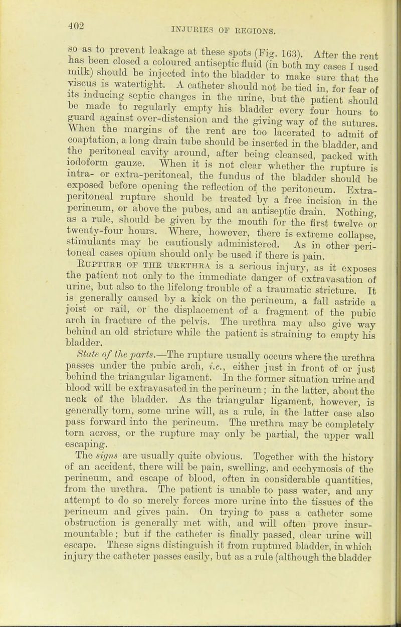 INJURIES OF REGIONS. so as to prevent leakage at these spots (Pig. 163). After the rent has been closed a coloured antiseptic fluid (in both my cases I used milk) should be injected into the bladder to make sure that the viscus is watertight. A catheter should not be tied in, for fear of its inducing septic changes in the urine, but the patient should be made to regularly empty his bladder every four hours to guard against over-distension and the giving way of the sutures When the margins of the rent are too lacerated to admit of coaptation, a long drain tube should be inserted in the bladder and the peritoneal cavity around, after being cleansed, packed 'with iodoform gauze. When it is not clear whether the rupture is intra- or extra-peritoneal, the fundus of the bladder should be exposed before opening the reflection of the peritoneum. Extra- peritoneal rupture should be treated by a free incision in the perineum, or above the pubes, and an antiseptic drain. Nothing as a rule, should be given by the mouth for the first twelve or twenty-four hours. Where, however, there is extreme collapse, stimulants may be cautiously administered. As in other peri- toneal cases opium should only be used if there is pain. Rupture of the urethra is a serious injury, as it exposes the patient not only to the immediate danger of extravasation of urine, but also to the lifelong trouble of a traumatic stricture. It is generally caused by a kick on the perineum, a fall astride a joist or rail, or the displacement of a fragment of the pubic arch in fracture of the pelvis. The urethra may also give way behind an old stricture while the patient is straining to empty his bladder. State of the parts.—The rupture usually occurs where the urethra passes under the pubic arch, i.e., either just in front of or just behind the triangular ligament. In the former situation urine and blood will be extravasated in the perineum; in the latter, about the neck of the bladder. As the triangular ligament, however, is generally torn, some mine will, as a rule, in the latter case also pass forward into the perineum. The urethra inaj>- be completely torn across, or the rupture may only be partial, the upper wall escaping. The signs are usually quite obvious. Together with the history of an accident, there will be pain, swelling, and ecchymosis of the perineum, and escape of blood, often in considerable quantities, from the urethra. The patient is unable to pass water, and any attempt to do so merely forces more urine into the tissues of the perineum and gives pain. On trying to pass a catheter some obstruction is generally met with, and will often prove insur- mountable ; but if the catheter is finally passed, clear urine will escape. These signs distinguish it from ruptured bladder, in which injury the catheter pusses easily, but as a rule (although the bladder
