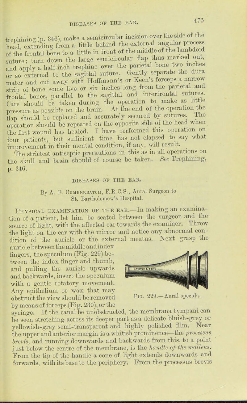 trenhimn- (P- 346), make a semicircular.incision over the side of the lead extending from a little behind the external angular process mt frontal bone to a little in front of the middle of the lambdoxd suture; turn down the large semicircular flap thus marked out, and apply a half-inch trephine over the parietal bone two inches or so external to the sagittal suture. Gently separate the dura mater and cut away with Hoffmann's or Keen's forceps a narrow strip of bone some five or six inches long from the parietal and frontal bones, parallel to the sagittal and interfrontal sutures. Care should be taken during the operation to make as little pressure as possible on the brain. At the end of the operation the flap should be replaced and accurately secured by sutures. Ihe operation should be repeated on the opposite side of the head when the first wound has healed. I have performed this operation on four patients, but sufficient time has not elapsed to say what improvement in their mental condition, if any, will result. The strictest antiseptic precautions in this as in all operations on the skull and brain should of course be taken. See Trephining, p. 34(5. DISEASES OF THE EAR. By A. E. Cumberbatch, F.R.C.S., Aural Surgeon to St. Bartholomew's Hospital. Physical examination of the ear.—In making an examina- tion of a patient, let him be seated between the surgeon and the source of light, with the affected ear towards the examiner. Throw the fight on the ear with the mirror and notice any abnormal con- dition of the auricle or the external meatus. Next grasp the auricle between the middle and index fingers, the speculum (Fig. 229) be- tween the index finger and thumb, and pulling the auricle upwards and backwards, insert the speculum with a gentle rotatory movement. Any epithelium or wax that may obstruct the view should be removed Fw. 229.-Aural specula, by means of forceps (Fig. 230), or the syringe. If the canal be unobstructed, the membrana tympani can be seen stretching across its deeper part as a delicate bluish-grey or yellowish-grey semi-transparent and highly polished film. Near the upper and anterior margin is a whitish prominence—the jirocessus brevis, and running downwards and backwards from this, to a point just below the centre of the membrane, is the handle of the malleus. From the tip of the handle a cone of light extends downwards and forwards, with its base to the periphery. From the processus brevis