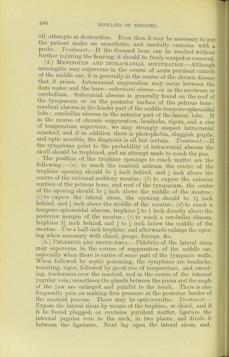 DISEASES OE REGIONS. all attempts at destruction. Even then it may be necessary to put the patient under an anaesthetic, and carefully examine with a probe. Treatment.—11 the diseased bone can be reached without further injuring the hearing, it should be freely scraped or removed (4.) Meningitis and intracranial suppuration.—Although meningitis may supervene in the course of acute purulent catarrh of the middle ear, it is generally in the course of the chronic disease that it arises. Intracranial suppuration may occur between the dura mater and the bone—subcranial abscess—or in the cerebrum or cerebellum. Subcranial abscess is generally found on the roof of the tympanum or on the posterior surface of the petrous bone; cerebral abscess in the hinder part of the middle temporo-spbenoidai lobe; cerebellar abscess in the anterior part of the lateral lobe. If in the course of chronic suppuration, headache, rigors, and a rise of temperature supervene, we may strongly suspect intracranial mischief, and if in addition there is photophobia, sluggish pupils, and optic neuritis, the diagnosis is all but certain. Treatment. —If the 'symptoms point to the probability of intracranial abscess the skull should be trephined, and an attempt made to reach the pus. The position of the trephine openings to reach matter are the following:—(a) to reach the mastoid antrum the centre of the trephine opening should be i inch behind, and | inch above the centre of the external auditory meatus; (b) to expose the anterior surface of the petrous bone, and roof of the tympanum, the centre of the opening should be | inch above the middle of the meatus ; (c)to expose the lateral sinus, the opening should be 1| inch behind, and \ inch above the middle of the meatus; (d) to reach a temporo-sphenoidal abscess, trephine | to 1 inch directly above the posterior margin of the meatus ; (e) to reach a cerebellar abscess, trephine 1| inch behind, and | to \ inch below the middle of the meatus. Use a half-inch trephine, and afterwards enlarge the open- ing when necessary with chisel, gouge, forceps, &c. (5.) Phlebitis and sel'ticjemia.—Phlebitis of the lateral sinus may supervene in the course of suppuration of the middle ear. especially when there is caries of some part of the tympanic walls. When followed by septic poisoning, the symptoms are headache, vomiting, rigor, followed by great rise of temperature, and sweat- ing, tenderness over the mastoid, and in the course of the internal jugular vein; sometimes the glands between the pinna and the angle of the jaw are enlarged and painful to the touch. There is also frequently pain on making firm pressure at the posterior border of the mastoid process. There may be optic neuritis. Treatment.— Exj)ose the lateral sinus by means of the trephine, or chisel, and if it be found plugged, or contains purulent matter, ligature the internal jugular vein in the neck, in two places, and divide it between the ligatures. Next lay open the lateral sinus, and.