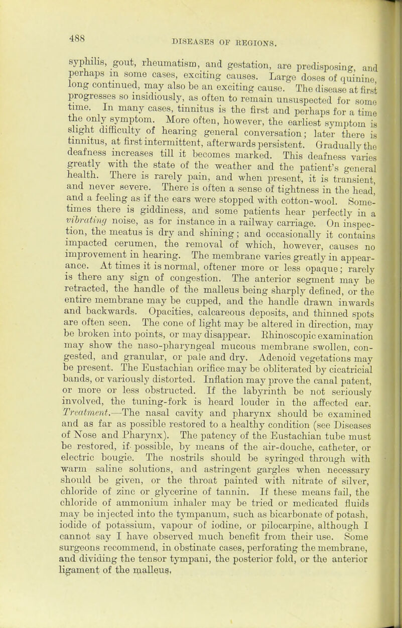 syphilis, gout, rheumatism, and gestation, are predisposing and perhaps in some cases, exciting causes. Large doses of quinine long continued, may also be an exciting cause. The disease at first progresses so insidiously, as often to remain unsuspected for somo time. In many cases, tinnitus is the first and perhaps for a time r^f T-^ympt0m' M°re °fteu' howevei'> the earliest symptom is slight difficulty of hearing general conversation; later there is tinnitus, at first intermittent, afterwards persistent. Gradually the deafness increases till it becomes marked. This deafness varies greatly with the state of the weather and the patient's general health. There is rarely pain, and when present, it is transient and never severe. There is often a sense of tightness in the head| and a feeling as if the ears were stopped with cotton-wool. Some- times there is giddiness, and some patients hear perfectly in a vibrating noise, as for instance in a railway carriage. On inspec- tion, the meatus is dry and shining; and occasionally it contains impacted cerumen, the removal of which, however, causes no improvement in hearing. The membrane varies greatly in appear- ance. At times it is normal, oftener more or less opaque; rarely is there any sign of congestion. The anterior segment may be retracted, the handle of the malleus being sharply defined, or the entire membrane may be cupped, and the handle drawn inwards and backwards. Opacities, calcareous deposits, and thinned spots are often seen. The cone of light may be altered in direction, may be broken into points, or may disappear. Ehinoscopic examination may show the naso-pharyngeal mucous membrane swollen, con- gested, and granular, or pale and dry. Adenoid vegetations may be present. The Eustachian orifice may be obliterated by cicatricial bands, or variously distorted. Inflation may prove the canal patent, or more or less obstructed. If the labyrinth be not seriously involved, the tuning-fork is heard louder in the affected ear. Treatment.—The nasal cavity and pharynx should be examined and as far as possible restored to a healthy condition (see Diseases of Nose and Pharynx). The patency of the Eustachian tube must be restored, if- possible, by means of the air-douche, catheter, or electric bougie. The nostrils should be syringed through with warm saline solutions, and astringent gargles when necessary should be given, or the throat painted with nitrate of silver, chloride of zinc or glycerine of tannin. If these means fail, the chloride of ammonium inhaler may be tried or medicated fluids may be injected into the tympanum, such as bicarbonate of potash, iodide of potassium, vapour of iodine, or pilocarpine, although I cannot say I have observed much benefit from their use. Some surgeons recommend, in obstinate cases, perforating the membrane, and dividing the tensor tympani, the posterior fold, or the anterior Ligament of the malleus,