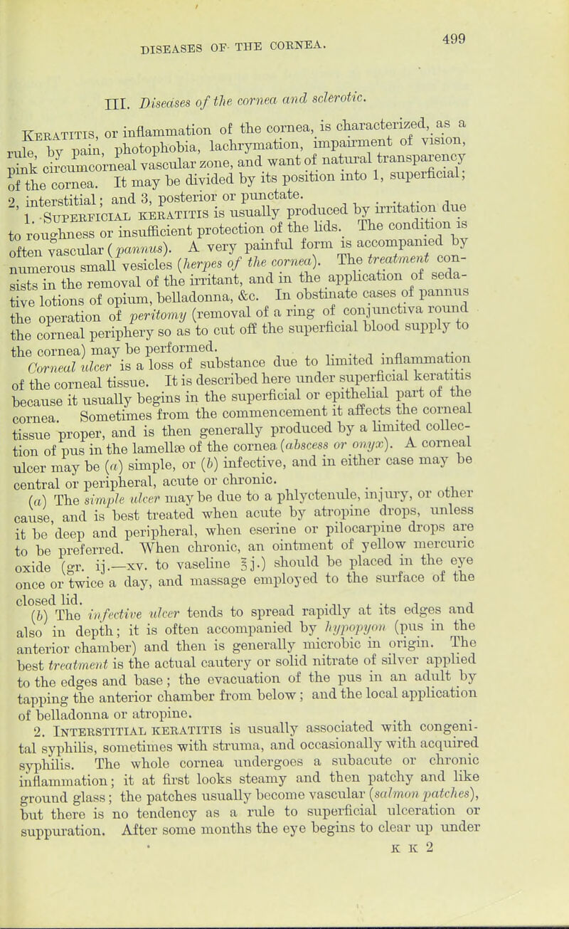 HI. Diseases of the cornea and sclerotic. Keratitis, or inflammation of the cornea, is characterized, as a ruk by pain, photophobia, lachrymation, impau-ment of vision, ciLmcorneal vascular zone, and want of naW transparency S the cornea. It may be divided by its position into 1, superficial, 9 interstitial • and 3, posterior or punctate. ' rEi^ keratitis is nsually produced by rmtataon due to roughness or insufficient protection of the lids. The condition is odten yLvlar(pannus). A very painful form is accompanied by numerous small vesicles (herpes of the cornea). The treatment con- sists in the removal of the irritant, and in the. application of seda- tive lotions of opium, belladonna, &c. In obstinate cases of pannus the operation of peritomy (removal of a ring of conjunctiva round the corneal periphery so as to cut off the superficial blood supply to the cornea) may be performed. a u Corneal ulcer is a loss of substance due to bmited inflammation of the corneal tissue. It is described here under superficial keratitis because it usuaUy begins in the superficial or epithebal part of the cornea Sometimes from the commencement it affects the corneal tissue proper, and is then generally produced by a bmited collec- tion of pus in the lamellf© of the cornea, (abscess or onyx). A corneal ulcer may be (a) simple, or (6) infective, and in either case may be central or peripheral, acute or chronic. (a) The simple ulcer maybe due to a phlyctenule, injury, or other cause and is best treated when acute by atropine drops, unless it be 'deep and peripheral, when eserine or pilocarpine drops are to be preferred. When chronic, an ointment of yellow mercuric oxide (gr. ij.— xv. to vaseline §]'.) should be placed in the eye once or twice a day, and massage employed to the surface of the Cl0(I)dTho infective ulcer tends to spread rapidly at its edges and also in depth; it is often accompanied by hypopyon (pus in the anterior chamber) and then is generally microbic in origin. The best treatment is the actual cautery or solid nitrate of silver applied to the edges and base; the evacuation of the pus in an adult hj tapping the anterior chamber from below; and the local appbeation of belladonna or atropine. 2. Interstitial keratitis is usually associated with congeni- tal syphilis, sometimes with struma, and occasionally with acquired syphilis. The whole cornea undergoes a subacute or chronic inflammation; it at first looks steamy and then patchy and like ground glass; the patches usually become vascular (salmon /Hitches), but there is no tendency as a rule to superficial ulceration or suppuration. After some months the eye begins to clear up under K K 2