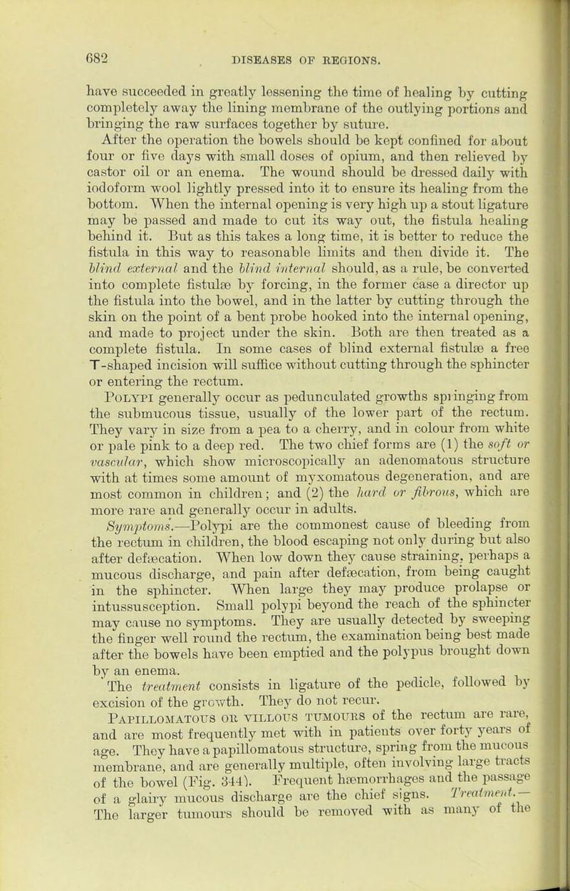 G82 have succeeded in greatly lessening the time of healing by cutting completely away the lining membrane of the outlying portions and bringing the raw surfaces together by suture. After the operation the bowels should be kept confined for about four or five days with small doses of opium, and then relieved by castor oil or an enema. The wound should be dressed daily with iodoform wool lightly pressed into it to ensure its healing from the bottom. When the internal opening is very high up a stout ligature may be passed and made to cut its way out, the fistula heaUng behind it. But as this takes a long time, it is better to reduce the fistula in this way to reasonable limits and then divide it. The blind external and the blind internal should, as a rule, be converted into complete fistulse by forcing, in the former case a director up the fistula into the bowel, and in the latter by cutting through the skin on the point of a bent probe hooked into the internal opening, and made to project under the skin. Both are then treated as a complete fistula. In some cases of blind external fistulse a free T-shaped incision will suffice without cutting through the sphincter or entering the rectum. Polypi generally occur as pedunculated growths springing from the submucous tissue, usually of the lower part of the rectum. They vary in size from a pea to a cherry, and in colour from white or pale pink to a deep red. The two chief forms are (1) the soft or vascAiJar, which show microscopically an adenomatous structure with at times some amount of myxomatous degeneration, and are most common in children; and (2) the hard or fibrous, which are more rare and generally occur in adults. Symptoms.—Polypi are the commonest cause of bleeding from the rectum in children, the blood escaping not only during but also after defecation. When low down they cause straining, perhaps a mucous discharge, and pain after defecation, from being caught in the sphincter. When large they may produce prolapse or intussusception. Small polypi beyond the reach of the sphincter may cause no symptoms. They are usually detected by sweeping the finger well round the rectum, the examination being best made after the bowels have been emptied and the polypus brought down by an enema. 'The treatment consists in ligature of the pedicle, followed by excision of the growth. They do not recur. Papillomatous oh villous tumours of the rectum are rare, and are most frequently met with in patients over forty years of age. They have a papillomatous structure, spring from the mucous membrane, and are generally multiple, often involving large tracts of the bowel (Fig. 344). Frequent hemorrhages and the passage of a glairy mucous discharge are the chief signs. Treatment.— The larger tumours should be removed with as many of the