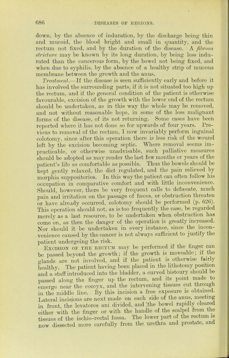 down, by the absence of induration, by the discharge being thin and mucoid, the blood bright and small in quantity, and the rectum not fixed, and by the duration of the disease. A fibrous stricture may be known by its long duration, by being less indu- rated than the cancerous form, by the bowel not being fixed, and when due to syphilis, by the absence of a healthy strip of mucous membrane between the growth and the anus. Treatment.—If the disease is seen sufficiently early and before it has involved the surrounding parts, if it is not situated too high up the rectum, and if the general condition of the patient is otherwise favourable, excision of the growth with the lower end of the rectum should be undertaken, as in this way the whole may be removed, and not without reasonable hope, in some of the less malignant forms of the disease, of its not returning. Some cases have been reported where it has not done so for upwards of four years. Pre- vious to removal of the rectum, I now invariably perform inguinal colotomy, since after this operation there is less risk of the wound left by the excision becoming septic. Where removal seems im- practicable, or otherwise unadvisable, such palliative measures should be adopted as may render the last few months or years of the patient's life as comfortable as possible. Thus the bowels should be kept gently relaxed, the diet regulated, and the pain relieved by morphia suppositories. In this way the patient can often follow his occupation in comparative comfort and with little inconvenience. Should, however, there be very frequent calls to defsecate, much pain and irritation on the passage of feces, or obstruction threaten or have already occurred, colotomy should be performed (p. 626). This operation should not, as is too frequently the case, be regarded merely as a last resource, to be undertaken when obstruction has come on, as then tbe danger of the operation is greatly increased. Nor should it be undertaken in every instance, since the incon- venience caused by the cancer is not always sufficient to justify the patient undergoing the risk. Excision of the rectum may be performed if the finger can be passed beyond the growth; if the growth is moveable; if the glands are not involved, and if the patient is otherwise fairly healthy. The patient having been placed in the lithotomy position and a staff introduced into the bladder, a curved bistoury should be passed along the finger up the rectum, and its point made to emerge near the coccyx, and the intervening tissues cut through in the middle line. By this incision a free exposure is obtained. Lateral incisions are next made on each side of the anus, meeting in front, the levatores ani divided, and ;the bowel rapidly cleared either with the finger or with the handle of the scalpel from the tissues of the ischio-rectal fossa. The lower part of the rectum is now dissected more carefully from the urethra and prostate, and