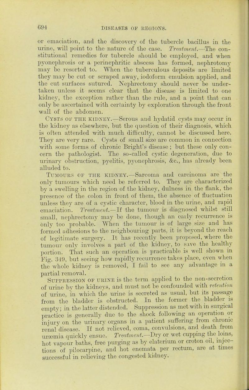 or emaciation, and the discovery of the tubercle bacillus in the urine, will point to the nature of the case. Treatment.—The con- stitutional remedies for tubercle should be employed, and when pyonephrosis or a perinephritic abscess has formed, nephrotomy may be resorted to. When the tuberculous deposits are limited they may be cut or scraped away, iodoform emulsion applied, and the cut surfaces sutured. Nephrectomy should never be under- taken unless it seems clear that the disease is limited to one kidney, the exception rather than the rule, and a point that can only be ascertained with certainty by exploration through the front wall of the abdomen. Cysts of the kidney.—Serous and hydatid cysts may occur in the kidney as elsewhere, but the question of their diagnosis, which is often attended with much difficulty, cannot be discussed here. They are very rare. Cysts of small size are common in connection with some forms of chronic Bright's disease ; but these only con- cern the pathologist. The so-called cystic degeneration, due to urinary obstruction, pyelitis, pyonephrosis, &c, has already been alluded to. Tumours of the kidney.—Sarcoma and carcinoma are the only tumours which need be referred to. They are characterized by a swelling in the region of the kidney, dulness in the flank, the presence of the colon in front of them, the absence of fluctuation unless they are of a cystic character, blood in the urine, and rapid emaciation. Treatment.—11 the tumour is diagnosed whilst still small, nephrectomy may be done, though an early recurrence is Only too probable. When the tumour is of large size and has formed adhesions to the neighbouring parts, it is beyond the reach of legitimate surgery. It has recently been proposed, where the tumour only involves a part of the kidney, to save the healthy portion. That such an operation is practicable is well shown in Fig. 3-19, but seeing how rapidly recurrence takes place, even when the whole kidney is removed, I fail to see any advantage in a partial removal. Suppression of urine is the term applied to the non-secretion of urine by the kidneys, and must not be confounded with retention of urine, in which the urine is secreted as usual, but its passage from the bladder is obstructed. In the former the bladder is empty; in the latter distended. Suppression as met with in surgical practice is generally due to the shock following an operation or injury on the urinary organs in a patient suffering from chronic renal disease. If not relieved, coma, convulsions, and death from urtemia quickly ensue. Treatment.—Dry or wet cupping the loins, hot vapour baths, free purging as by elaterium or croton oil, injec- tions of pilocarpine, and hot enemata per rectum, are at times successful in relieving the congested kidney.