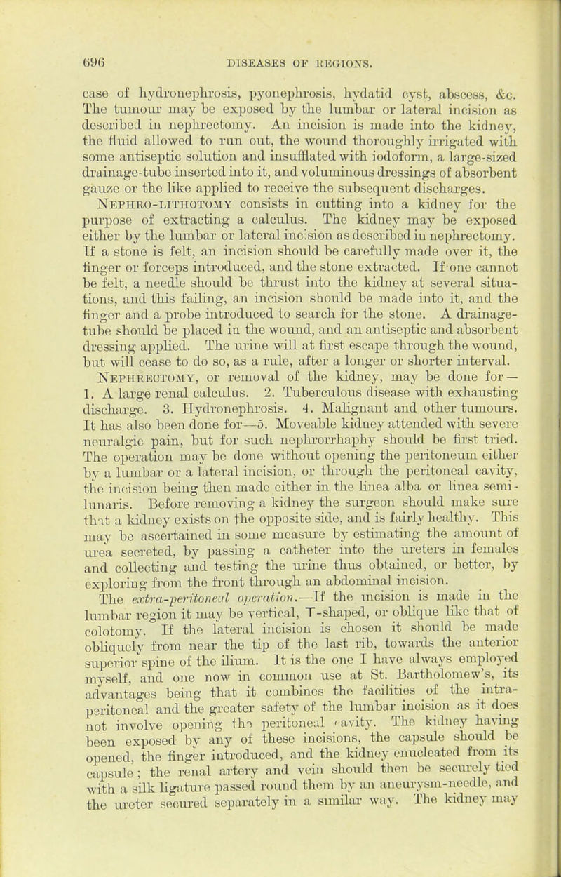 case of hydronephrosis, pyonephrosis, hydatid cyst, abscess, &c. The tumour may be exposed by the lumbar or lateral incision as described in nephrectomy. An incision is made into the kidney, the fluid allowed to run out, the wound thoroughly irrigated with some antiseptic solution and insufflated with iodoform, a large-sized drainage-tube inserted into it, and voluminous dressings of absorbent gauze or the like appiied to receive the subsequent discharges. Nephro-litiiotomy consists in cutting into a kidney for the purpose of extracting a calculus. The kidney may be exposed either by the lumbar or lateral incision as described in nephrectomy. Tf a stone is felt, an incision should be carefully made over it, the finger or forceps introduced, and the stone extracted. If one cannot be felt, a needle should be thrust into the kidney at several situa- tions, and this failing, an incision should be made into it, and the finger and a probe introduced to search for the stone. A drainage- tube should be placed in the wound, and an antiseptic and absorbent dressing appHed. The urine will at first escape through the wound, but will cease to do so, as a rule, after a longer or shorter interval. Nephrectomy, or removal of the kidney, may be done for — 1. A large renal calculus. 2. Tuberculous disease with exhausting discharge. 3. Hydronephrosis. 4. Malignant and other tumours. It has also been done for—5. Moveable kidney attended with severe neuralgic pain, but for such nephrorrhaphy should be first tried. The operation may be done without opening the peritoneum either by a lumbar or a lateral incision, or through the peritoneal cavity, the incision being then made either in the linea alba or bnea semi- lunaris. Before removing a kidney the surgeon should make sure that a kidney exists on the opposite side, and is fairly healthy. This may be ascertained in some measure by estimating the amount of urea secreted, by passing a catheter into the ureters in females and collecting and testing the urine thus obtained, or better, by exploring from the front through an abdominal incision. The extra-peritoneal operation.—If the incision is made in the lumbar region it may be vertical, T-shaped, or obbque like that of colotomy. If the lateral incision is chosen it should be made obliquely from near the tip of the last rib, towards the anterior superior spine of the ilium. It is the one I have always employed myself, and one now in common use at St. Bartholomew's, its advantages being that it combines the facilities of the intra- peritoneal and the greater safety of the lumbar incision as it does not involve opening tin peritoneal < avity. The kidney having been exposed by any of these incisions, the capsule should be opened, the finger introduced, and the kidney enucleated from its capsule ; the renal artery and vein should then be securely tied with a silk ligature passed round them by an aneuxysm-needle, and the ureter secured separately in a similar way. The kidney may