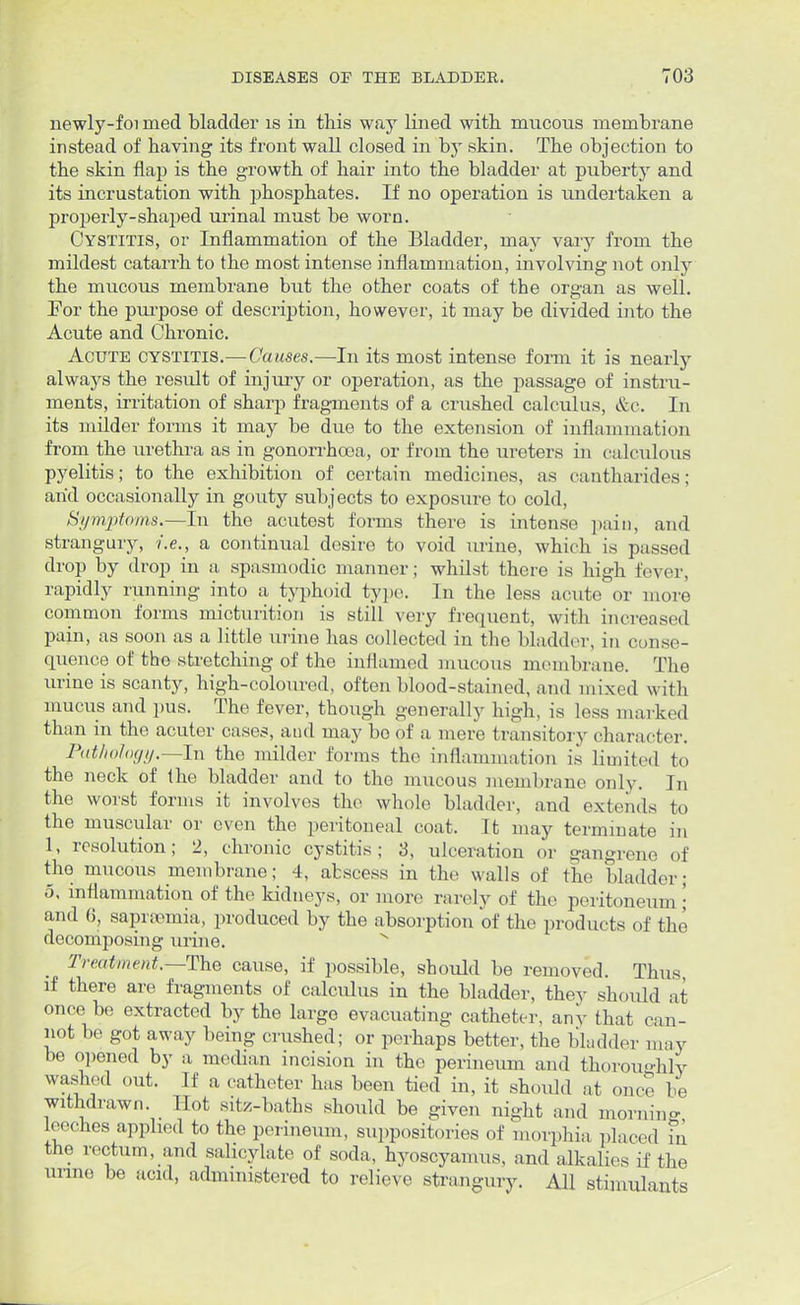 newly-foi nied bladder is in this way lined with mucous membrane instead of having its front wall closed in by skin. The objection to the skin flap is the growth of hair into the bladder at puberty and its incrustation with phosphates. If no operation is undertaken a properly-shaped urinal must be worn. Cystitis, or Inflammation of the Bladder, may vary from the mildest catarrh to the most intense inflammation, involving not only the mucous membrane but the other coats of the organ as well. For the purpose of description, however, it may be divided into the Acute and Chronic. Acute cystitis.—Causes.—In its most intense form it is nearly always the result of injury or operation, as the passage of instru- ments, irritation of sharp fragments of a crushed calculus, &c. In its milder forms it may be due to the extension of inflammation from the urethra as in gonorrhoea, or from the ureters in calculous pyelitis; to the exhibition of certain medicines, as cantharides; arid occasionally in gouty subjects to exposure to cold, Symptoms.—In the acutest forms there is intense pain, and strangury, i.e., a continual desire to void urine, which is passed drop by drop in a spasmodic manner; whilst there is high fever, rapidly running into a typhoid type. In the less acute or more common forms micturition is still very frequent, with increased pain, as soon as a little urine has collected in the bladder, in conse- quence of the stretching of the inflamed mucous membrane. The urine is scanty, high-coloured, often blood-stained, and mixed with mucus and pus. The fever, though generally high, is less marked than in the acuter cases, and may bo of a mere transitory character. Pathology.—In the milder forms the inflammation is limited to the neck of the bladder and to the mucous membrane only. In the worst forms it involves the whole bladder, and extends to the muscular or even the peritoneal coat. It may terminate in 1, resolution; 2, chronic cystitis; 3, ulceration or gangrene of tho mucous membrane; 4, abscess in the walls of the bladder; 5, inflammation of the kidneys, or more rarely of the peritoneum; and 6, sapnemia, produced by the absorption of the products of the decomposing urine. Treatment;—The cause, if possible, should be removed. Thus if there are fragments of calculus in the bladder, they should at once be extracted by the large evacuating catheter, any that can- not be got away being crushed; or perhaps better, the bladder may be opened by a median incision in the perineum and thoroughly washed out. If a catheter has been tied in, it should at once be withdrawn. Hot sitz-baths should be given night and morning leeches applied to the perineum, suppositories of morphia placed fn the rectum, and salicylate of soda, hyoscyamus, and alkalies if the urine be acid, administered to relieve strangury. All stimulants