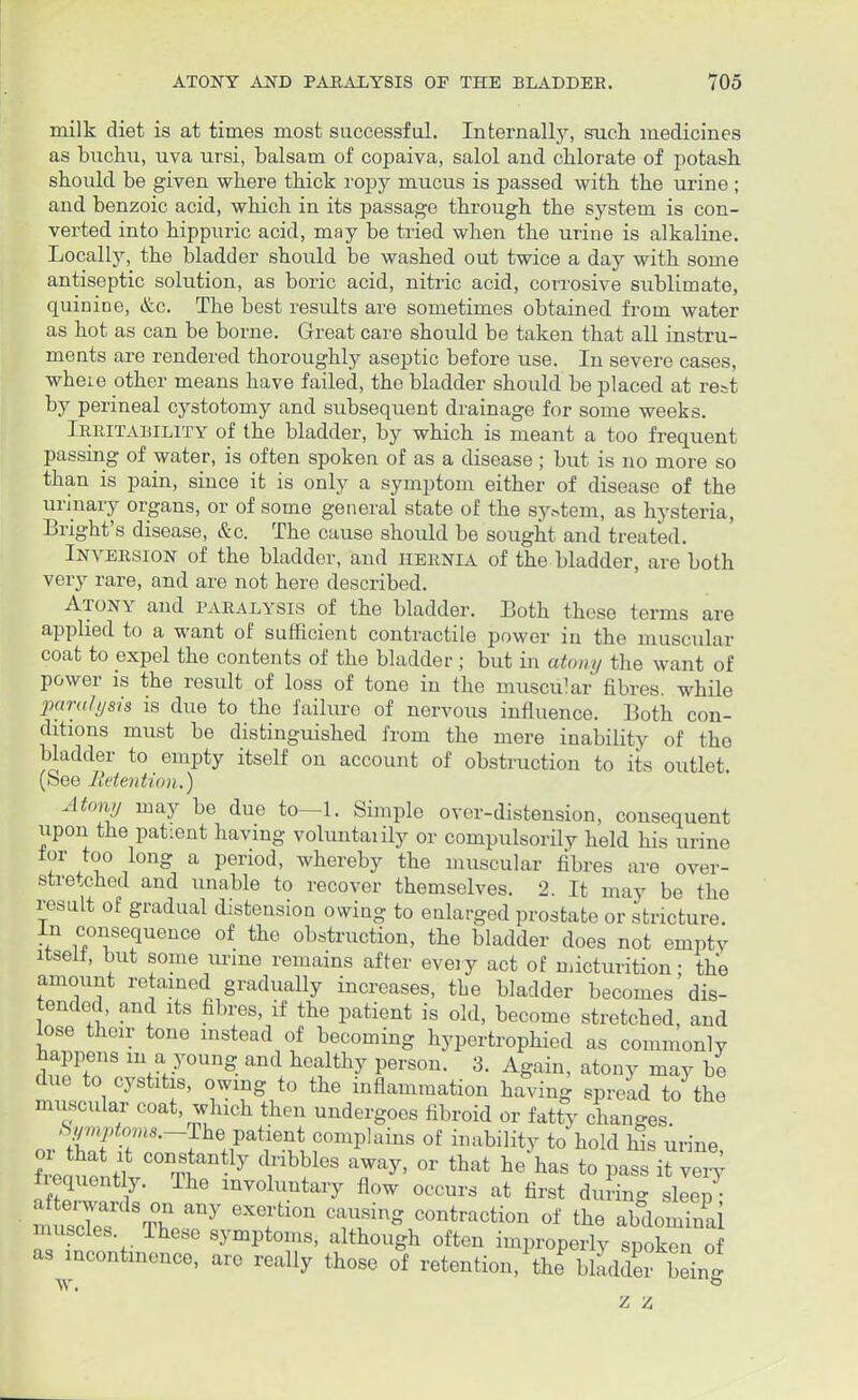 milk diet is at times most successful. Internally, such, medicines as buchu, uva ursi, balsam of copaiva, salol and chlorate of potash should be given where thick ropy mucus is passed with the urine ; and benzoic acid, which in its passage through the system is con- verted into hippuric acid, may be tried when the urine is alkaline. Locally, the bladder should be washed out twice a day with some antiseptic solution, as boric acid, nitric acid, corrosive sublimate, quinine, &c. The best results are sometimes obtained from water as hot as can be borne. Great care should be taken that all instru- ments are rendered thoroughly aseptic before use. In severe cases, wheie other means have failed, the bladder should be placed at rest by perineal cystotomy and subsequent drainage for some weeks. Irritability of the bladder, by which is meant a too frequent passing of water, is often spoken of as a disease ; but is no more so than is pain, since it is only a symptom either of disease of the urinary organs, or of some general state of the system, as hysteria, Bright's disease, &c. The cause should be sought and treated. Inversion of the bladder, and hernia of the bladder, are both very rare, and are not here described. Atony and paralysis of the bladder. Both these terms are applied to a want of sufficient contractile power in the muscular coat to expel the contents of the bladder ; but in atony the want of power is the result of loss of tone in the muscular fibres, while paralysis is due to the failure of nervous influence. Both con- ditions must be distinguished from the mere inability of the bladder to empty itself on account of obstruction to its outlet. (See Retention.) Atony may be due to—1. Simple over-distension, consequent upon the patient having voluntaiily or compulsorily held his urine lor too long a period, whereby the muscular fibres are over- stretched and unable to recover themselves. 2. It may be the result of gradual distension owing to enlarged prostate or stricture, in consequence of the obstruction, the bladder does not empty itself, but some urine remains after every act of micturition; the amount retained gradually increases, the bladder becomes dis- tended, and its fibres, if the patient is old, become stretched, and lose their tone instead of becoming hypertrophied as commonly happens m a young and healthy person. 3. Again, atony may be due to cystitis, owing to the inflammation having spread to the muscular coat, which then undergoes fibroid or fatty changes. Symptonu.^-The patient complains of inability to hold his urine or that it constantly dribbles away, or that he has to pas it veiy frequently. The involuntary flow occurs at first during sllep afterwards on any exertion causing contraction of the abdominal muscles These symptoms, although often improperly spoke o as incontinence, are really those of retention, the bladder being