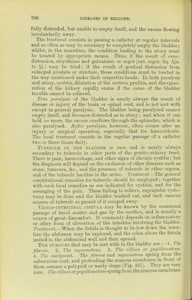 fully distended, but unable to empty itself, and the excess flowing involuntarily away. The treatment consists in passing a catheter at regular intervals and as often as may be necessary to completely empty the bladder; whilst, in the meantime, the condition leading to the atony must be treated by appropriate means. Thus, if the result of over- distension, strychnine and galvanism or ergot (ext. ergot, liq. 3js. to 3j •) may be tried; if the result of gradual distension from enlarged prostate or stricture, these conditions must be treated in the way mentioned under their respective heads. In both paralysis and atony, cystitis, dilatation of the ureters, pyelitis, and disorgani- zation of the kidney rapidly ensue if the cause of the bladder trouble cannot be relieved. True paralysis of the bladder is nearly always the result of disease or injury of the brain or spinal cord, and is not met with except in general paralysis. The bladder being paralysed cannot empty itself, and becomes distended as in atony; and when it can hold no more, the excess overflows through the sphincter, which is also paralysed. Reflex paralysis, however, often occurs after an injury or surgical operation, especially that for haemorrhoids. The local treatment consists in the regular passage of a catheter two or three times daily. Tubercle of the bladder is rare, and is nearly always secondary to tubercle in other parts of the genito-urinary tract. There is pain, haemorrhage, and other signs of chronic cystitis; but the diagnosis will depend on the exclusion of other diseases such as stone, tumours, &c, and the presence of tubercle in other organs, and of the tubercle bacillus in the urine. Treatment.—The general constitutional remedies for tubercle should be employed ; together with such local remedies as are indicated for cystitis, and for the assuaging of the pain. These failing to relieve, suprapubic cysto- tomy may be done and the bladder washed out, and such caseous masses of tubercle as permit of it scraped away. Vesico-intestinal fistula may be known by the occasional passage of ftecal matter and gas by the urethra, and is usually a source of great discomfort. It commonly depends on inflammatory or other form of ulceration of the intestine involving the bladder. Treatment.— When the fistula is thought to be low down the intes- tine the abdomen may be explored, and the colon above the fistula united to the abdominal wall and then opened. The tumours that may be met with in the bladder are :—1. The fibrous. 2. The myxomatous. 3. The villous or papillomatous, 4. The malignant. The fibrous and myxomatous spring from the submucous coat, and protruding the mucous membrane in front of them assume a polypoid or warty shape (Fig. 357). They are very rare. The villous or papillomatous spring from the mucous membrane