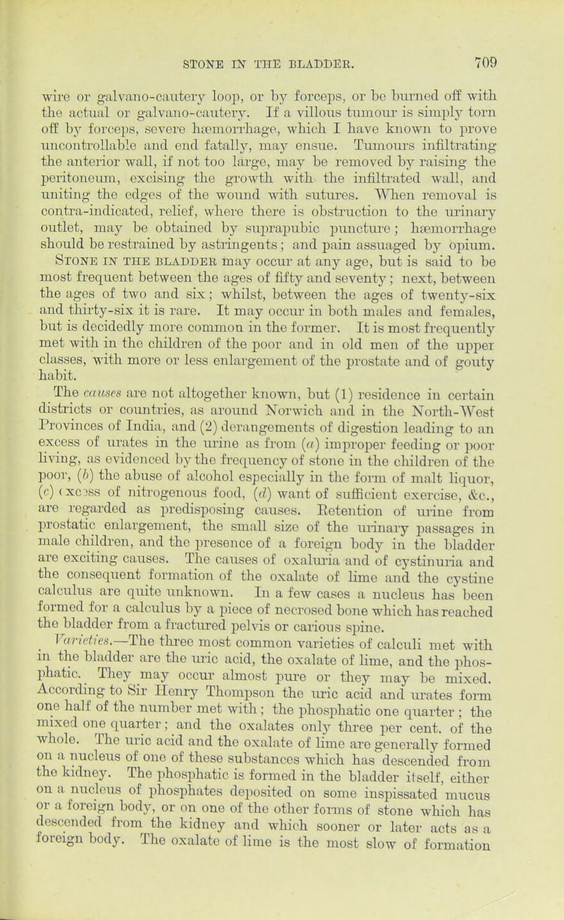wire or galvano-cautery loop, or by forceps, or bo burned off with the actual or galvano-cautery. If a villous tumour is simply torn off by forceps, severe haemorrhage, which I have known to prove uncontrollable and end fatally, may ensue. Tumours infiltrating the anterior wall, if not too large, may be removed by raising the peritoneum, excising the growth with the infiltrated wall, and uniting the edges of the wound with sutures. When removal is contra-indicated, relief, where there is obstruction to the urinary outlet, may be obtained by suprapubic puncture; haemorrhage should be restrained by astringents ; and pain assuaged by opium. Stone in the bladder may occur at any age, but is said to be most frequent between the ages of fifty and seventy ; next, between the ages of two and six; whilst, between the ages of twenty-six and thirty-six it is rare. It may occur in both males and females, but is decidedly more common in the former. It is most frequently met with in the children of the poor and in old men of the upper classes, with more or less enlargement of the prostate and of gouty habit. The causes are not altogether known, but (1) residence in certain districts or countries, as around Norwich and in the North-West Provinces of India, and (2) derangements of digestion leading to an excess of urates in the urine as from (a) improper feeding or poor living, as evidenced by the frequency of stone in the children of the poor, (b) the abuse of alcohol especially in the form of malt liquor, (c) (XC3SS of nitrogenous food, (d) want of suflBcient exercise, &o., are regarded as predisposing causes. Eetention of urine from prostatic enlargement, the small size of the urinary passages in male children, and the presence of a foreign body in the bladder are exciting causes. The causes of oxaluria and of cystinuria and the consequent formation of the oxalate of lime and the cystine calculus are quite unknown. In a few cases a nucleus has been formed for a calculus by a piece of necrosed bone which has reached the bladder from a fractured pelvis or carious spine. Varieties.—The three most common varieties of calculi met with in the bladder are the uric acid, the oxalate of lime, and the phos- phatic. They may occur almost pure or they may be mixed. According to Sir Henry Thompson the uric acid and urates form one half of the number met with ; the phosphatic one quarter ; the mixed one quarter; and the oxalates only three per cent, of the whole. The uric acid and the oxalate of lime are generally formed on a nucleus of one of these substances which has descended from the kidney. The phosphatic is formed in the bladder itself, either on a nucleus of phosphates deposited on some inspissated mucus or a foreign body, or on one of the other forms of stone which has descended from the kidney and which sooner or later acts as a foreign body. The oxalate of lime is the most slow of formation