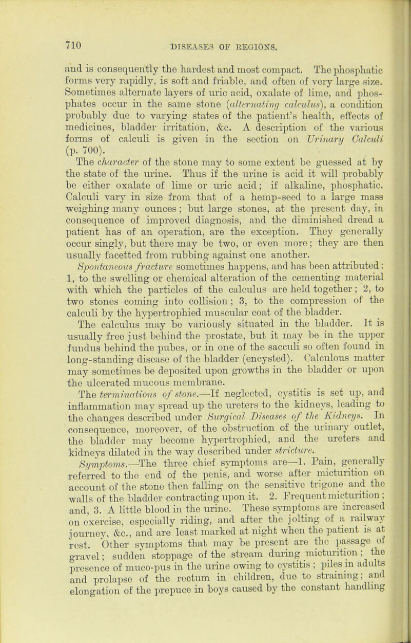 and is consequently the hardest and most compact. The phosphatic forms very rapidly, is soft and friable, and often of very large size. Sometimes alternate layers of uric acid, oxalate of lime, and phos- phates occur in the same stone (alternating calculus), a condition probahly due to varying states of the patient's health, effects of medicines, bladder irritation, &c. A description of the various forms of calculi is given in the section on Urinary Calculi (p. 700). The character of the stone may to some extent be guessed at by the state of the urine. Thus if the urine is acid it will probably be either oxalate of lime or uric acid; if alkaline, phosphatic. Calculi vary in size from that of a hemp-seed to a large mass weighing many ounces; but large stones, at the present day, in consequence of improved diagnosis, and the diminished dread a patient has of an operation, are the exception. They generally occur singly, but there may be two, or even more; they are then usually facetted from rubbing against one another. Spontaneous fracture sometimes happens, and has been attributed: 1, to the swelling or chemical alteration of the cementing material with which the particles of the calculus are held together; 2, to two stones coming into collision ; 3, to the compression of the calculi by the hypertrophied muscular coat of the bladder. The calculus may be variously situated in the bladder. It is usually free just behind the prostate, but it may be in the upper fundus behind the pubes, or in one of the sacculi so often found in long-standing disease of the bladder (encysted). Calculous matter may sometimes be deposited upon growths in the bladder or upon the ulcerated mucous membrane. The terminations of stone.—If neglected, cystitis is set up, and inflammation may spread up the ureters to the kidneys, leading to the changes described under Surgical Diseases of the Kidneys. In consequence, moreover, of the obstruction of the urinary outlet, the bladder may become hypertrophied, and the ureters and kidneys dilated in the way described under stricture. Symptoms.—The three chief symptoms are—1. Pain, generally referred to the end of the penis, and worse after micturition on account of the stone then falling on the sensitive trigone and the walls of the bladder contracting upon it. 2. Frequent micturition ; and, 3. A little blood in the urine. These symptoms are increased on exercise, especially riding, and after the jolting of a railway journey, &c, and are least marked at night when the patient is at rest. Other symptoms that may be present are the passage of gravel; sudden stoppage of the stream during micturition ; the presence of muco-pus in the urine owing to cystitis ; piles m adults and prolapse of the rectum in children, due to straining; and elongation of the prepuce in boys caused by the constant handling