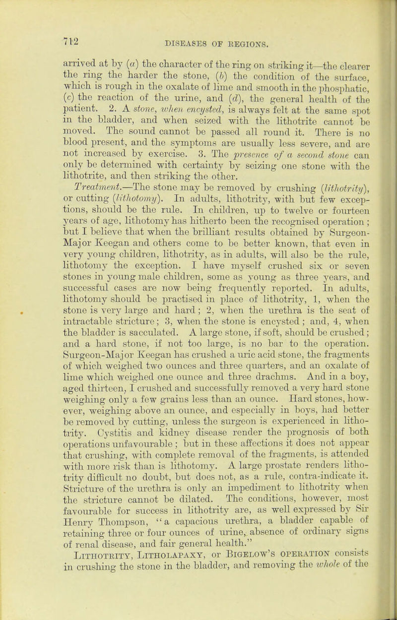 arrived at by («) the character of the ring on striking it—the clearer the ring the harder the stone, (b) the condition of the surface, which is rough in the oxalate of lime and smooth in the phosphatic, (c) the reaction of the urine, and (d), the general health of the patient. 2. A stone, when encysted, is always felt at the same spot in the bladder, and when seized with the lithotritc cannot be moved. The soimd cannot be passed all round it. There is no blood present, and the symptoms are usually less severe, and are not increased by exercise. 3. The presence of a second stone can only be determined with certainty by seizing one stone with the lithotrite, and then striking the other. Treatment.—The stone may be removed by crushing (lithotrity), or cutting (lithotomy). In adults, lithotrity, with but few excep- tions, shoidd be the rule. In children, up to twelve or fourteen years of age, lithotomy has hitherto been the recognised operation ; but I believe that when the brilliant results obtained by Surgeon- Major Keegan and others come to be better known, that even in very young children, lithotrity, as in adults, will also be the rule, lithotomy the exception. I have myself crushed six or seven stones in young male children, some as young as three years, and successful cases are now being frequently reported. In adults, lithotomy should be practised in place of lithotrity, 1, when the stone is very large and hard; 2, when the urethra is the seat of intractable stricture; 3, when the stone is encysted ; and, 4, when the bladder is sacculated. A large stone, if soft, should be crushed; and a hard stone, if not too large, is no bar to the operation. Surgeon-Major Keegan has crushed a uric acid stone, the fragments of which weighed two ounces and three quarters, and an oxalate of lime which weighed one ounce and three drachms. And in a boy, aged thirteen, I crushed and successfully removed a very hard stone weighing only a few grains less than an ounce. Hard stones, how- ever, weighing above an ounce, and especially in boys, had better be removed by cutting, unless the surgeon is experienced in litho- trity. Cystitis and kidney disease render the prognosis of both operations unfavourable ; but in these affections it does not appear that crushing, with complete removal of the fragments, is attended with more risk than is lithotomy. A large prostate renders litho- trity difficult no doubt, but does not, as a rule, contra-indicate it. Stricture of the urethra is only an impediment to lithotrity when the stricture cannot be dilated. The conditions, however, most favourable for success in lithotrity are, as well expressed by Sir Henry Thompson, a capacious xu-ethra, a bladder capable of retaining three or four ounces of iirine, absence of ordinary signs of renal disease, and fair general health. Lithotrity, Litholapaxy, or Bigelow's operation consists in crushing the stone in the bladder, and removing the whole of the