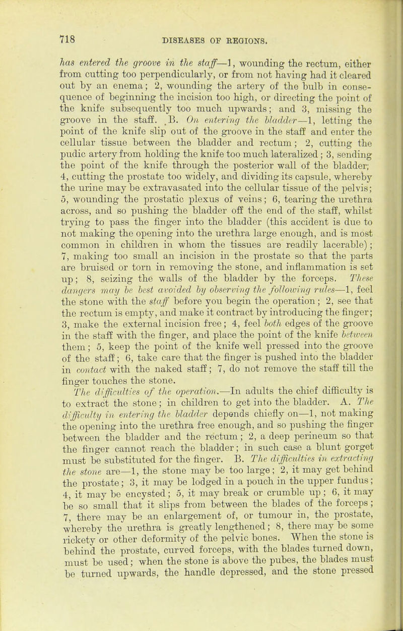 has entered the groove in the staff—], wounding the rectum, either from cutting too perpendicularly, or from not having had it cleared out by an enema; 2, wounding the artery of the bulb in conse- quence of beginning the incision too high, or directing the point of the knife subsequently too much upwards; and 3, missing the groove in the staff. ,13. On entering the bladder—1, letting the point of the knife slip out of the groove in the staff and enter the cellular tissue between the bladder and rectum; 2, cutting the pudic artery from holding the knife too much lateralized; 3, sending the point of the knife through the posterior wall of the bladder; 4, cutting the prostate too widely, and dividing its capsule, whereby the urine may be extravasated into the cellular tissue of the pelvis; 5, wounding the prostatic plexus of veins; 6, tearing the urethra across, and so pushing the bladder off the end of the staff, whilst trying to pass the finger into the bladder (this accident is due to not making the opening into the urethra large enough, and is most common in children in whom the tissues are readily lacerable); 7, making too small an incision in the prostate so that the parts are bruised or torn in removing the stone, and inflammation is set up; 8, seizing the walls of the bladder by the forceps. These dangers may be best avoided by observing the following rules—1, feel the stone with the staff before you begin the operation; 2, see that the rectum is empty, and make it contract by introducing the finger; 3, make the external incision free; 4, feel both edges of the groove in the staff with the finger, and place the point of the knife between them; 5, keep the point of the knife well pressed into the groove of the staff; 6, take care that the finger is pushed into the bladder in contact with the naked staff; 7, do not remove the staff till the finger touches the stone. The difficulties of the operation.—In adults the chief difficulty is to extract the stone; in children to get into the bladder. A. The difficulty in entering the bladder depends chiefly on—1, not making the opening into the urethra free enough, and so pushing the finger between the bladder and the rectum; 2, a deep perineum so that the finger cannot reach the bladder; in such case a blunt gorget must be substituted for the finger. B. The difficulties in extracting the stone are—1, the stone may be too large; 2, it may get behind the prostate; 3, it may be lodged in a pouch in the upper fundus; 4, it may be encysted; 5, it may break or crumble up ; 6, it may be so small that it slips from between the blades of the forceps; 7, there may be an enlargement of, or tumour in, the prostate, whereby the urethra is greatly lengthened; 8, there may be some rickety or other deformity of the pelvic bones. When the stone is behind the prostate, curved forceps, with the blades turned down, must be used; when the stone is above the pubes, the blades must be turned upwards, the handle depressed, and the stone pressed