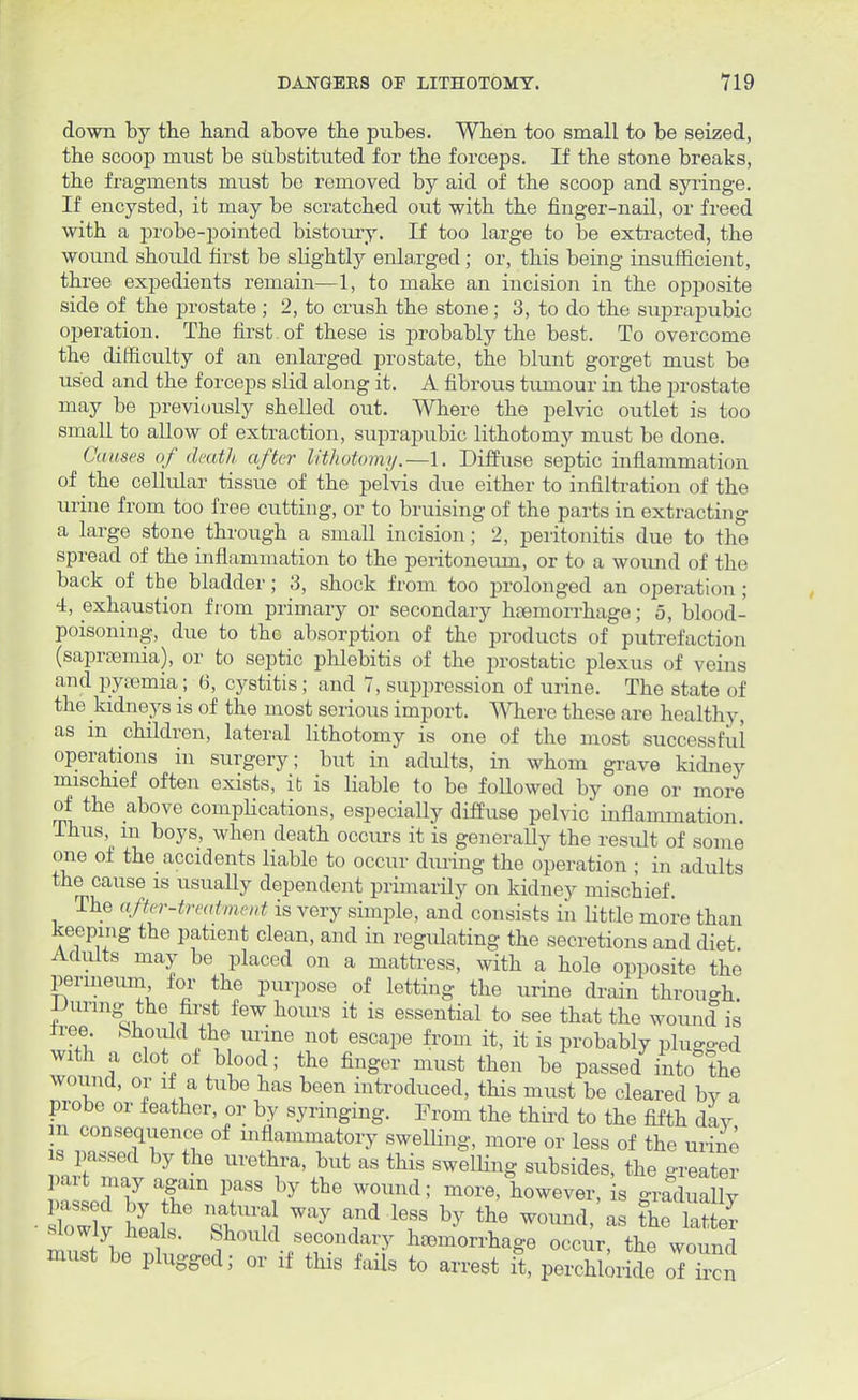 down by the hand above the pubes. Wben too small to be seized, the scoop must be substituted for the forceps. If the stone breaks, the fragments must be removed by aid of the scoop and syringe. If encysted, it may be scratched out with the finger-nail, or freed with a probe-pointed bistoury. If too large to be extracted, the wound should first be slightly enlarged; or, this being insufficient, three expedients remain—1, to make an incision in the opposite side of the prostate ; 2, to crush the stone; 3, to do the suprapubic operation. The first , of these is probably the best. To overcome the difficulty of an enlarged prostate, the blunt gorget must be used and the forceps slid along it. A fibrous tumour in the prostate may be previously shelled out. Where the pelvic outlet is too small to allow of extraction, suprapubic lithotomy must be done. Causes of death after lithotomy.—1. Diffuse septic inflammation of the cellular tissue of the pelvis due either to infiltration of the urine from too free cutting, or to bruising of the parts in extracting a large stone through a small incision; 2, peritonitis due to the spread of the inflammation to the peritoneum, or to a wound of the back of the bladder; 3, shock from too prolonged an operation ; 4, exhaustion from primary or secondary haemorrhage; 5, blood- poisoning, due to the absorption of the products of putrefaction (saprsemia), or to septic phlebitis of the prostatic plexus of veins and pyemia; 6, cystitis ; and 7, suppression of urine. The state of the kidneys is of the most serious import. Where these are healthy, as m children, lateral lithotomy is one of the most successful operations in surgery; but in adults, in whom grave kidney mischief often exists, it is liable to be followed by one or more of the above complications, especially diffuse pelvic inflammation. Ihus, m boys, when death occurs it is generally the result of some one of the accidents liable to occur during the operation ; in adults the cause is usually dependent primarily on kidney mischief. The after-treatment is very simple, and consists in little more than keeping the patient clean, and in regulating the secretions and diet. Adults may be placed on a mattress, with a hole opposite the perineum for the purpose of letting the urine drain through. Uunng the first few hours it is essential to see that the wound is tree .Should the urine not escape from it, it is probably plumed with a clot of blood; the finger must then be passed into* the wound, or if a tube has been introduced, this must be cleared by a probe or feather, or by syringing. Prom the third to the fifth day m consequence of inflammatory swelling, more or less of the urine s passed by the urethra, but as this swelling subsides, the greater part may again pass by the wound; more, however, is gradually ■slowly heals. Should secondary haemorrhage occur, the wound must be plugged; or if this fails to arrest ft, percSorSe rf££