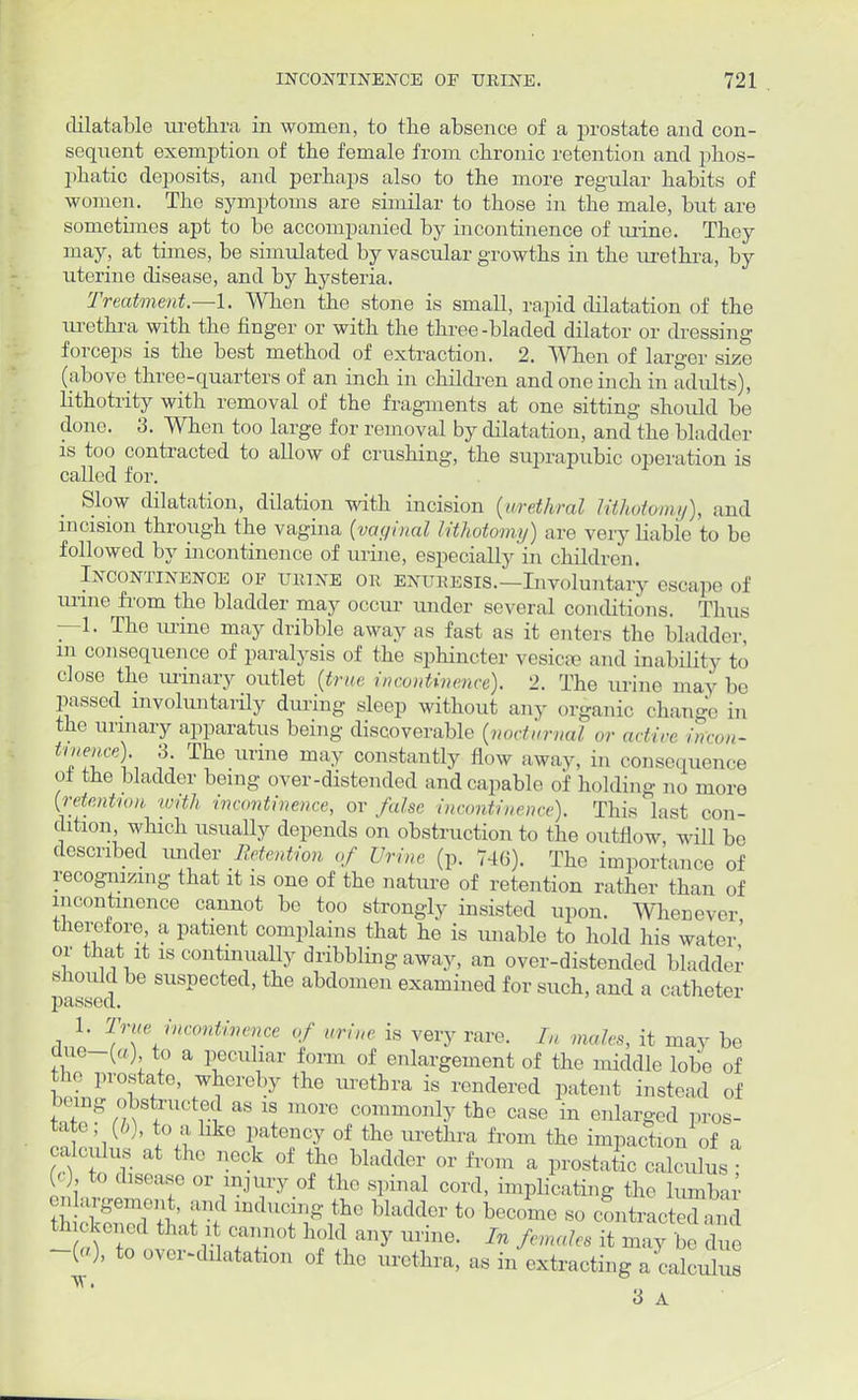 dilatable urethra in women, to the absence of a prostate and con- sequent exemption of the female from chronic retention and phos- phatic deposits, and perhaps also to the more regular habits of women. The symptoms are similar to those in the male, but are sometimes apt to be accompanied by incontinence of mine. They may, at times, be simulated by vascular growths in the urethra, by uterine disease, and by hysteria. Treatment.—1. When the stone is small, rapid dilatation of the urethra with the finger or with the three -bladed dilator or dressing forceps is the best method of extraction. 2. When of larger size (above three-quarters of an inch in children and one inch in adults), lithotrity with removal of the fragments at one sitting should be done. 3. When too large for removal by dilatation, and the bladder is too contracted to allow of crushing, the suprapubic operation is called for. Slow dilatation, dilation with incision (urethra/ lithotomy), and incision through the vagina (vaginal lithotomy) are very liable to be followed by incontinence of urine, especially in children. Incontinence of urine or enuresis.—Involuntary escape of urine from the bladder may occur under several conditions. Thus —1. The mine may dribble away as fast as it enters the bladder, in consequence of paralysis of the sphincter vesicae and inability to close the mmary outlet (true incontinence). 2. The urine may be passed involuntarily during sleep without any organic change in the urinary apparatus being discoverable (nocturnal or ad ire in'con- ^nence). 3. The urine may constantly flow away, in consequence ol the bladder being over-distended and capable of holding no more (retention with incontinence, or false incontinence). This last con- dition, which usually depends on obstruction to the outflow will bo described under Retention of Urine (p. 746). The importance of recognizing that it is one of the nature of retention rather than of incontinence cannot be too strongly insisted upon. Whenever therefore, a patient complains that he is unable to hold his water' or that it is continually dribbling away, an over-distended bladder should be suspected, the abdomen examined for such, and a catheter 1. True incontinence of urine is very rare. L, mules, it may be due—(a) to a peculiar form of enlargement of the middle lobe of the prostate, whereby the urethra is rendered patent instead of being obstructed as is more commonly the case in enlarged pros- tate; (b), to a like patency of the urethra from the impaction of a alculus at the neck of the bladder or from a prostatic calciiluV (c), to disease or injury of the spinal cord, implicating the lumbar - argement and inducing the bladder to become so contracted a d thickened that it cannot hold any urine. In fe les it may be due -(a), to over-dilatation of the urethra, as in extracting a calculi ' 3 A