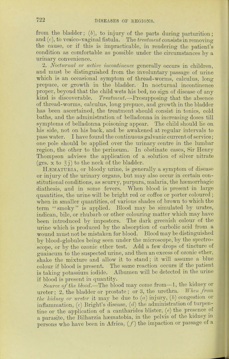 from the bladder; (b), to injury of the parts during parturition ; and (c), to vesico-vaginal fistula. The treatment consists in removing the cause, or if this is impracticable, in rendering the patient's condition as comfortable as possible under the circumstances by a urinary convenience. 2. Nocturnal or act ire incontinence generally occurs in children, and must be distinguished from the involuntary passage of urine which is an occasional symptom of thread-worms, calculus, long prepuce, or growth in the bladder. In nocturnal incontinence proper, beyond that the child wets his bed, no sign of disease of any kind is discoverable. Treatment.— Presupposing that the absence of thread-worms, calculus, long prepuce, and growth in the bladder has been ascertained, the treatment should consist in tonics, cold baths, and the administration of belladonna in increasing doses till symptoms of belladonna poisoning appear. The child should lie on his side, not on his back, and be awakened at regular intervals to pass water. I have found the continuous galvanic current of service; one pole should be applied over the urinary centre in the lumbar region, the other to the perineum. In obstinate cases, Sir Henry Thompson advises the application of a solution of silver nitrate (grs. x to 5 j) to the neck of the bladder. Hematuria, or bloody urine, is generally a symptom of disease or injury of the urinary organs, but may also occur in certain con- stitutional conditions, as scurvy, purpura, malaria, the hemorrhagic diathesis, and in some fevers. When blood is present in large quantities, the urine will be bright red or coffee or porter coloured; when in smaller quantities, of various shades of brown to which the term smoky is applied. Blood may be simulated by urates, indican, bile, or rhubarb or other colouring matter which may have been introduced by impostors. The dark greenish colour of the urine which is produced by the absorption of carbolic acid from a wound must not be mistaken for blood. Blood may be distinguished by blood-globules being seen under the microscope, by the spectro- scope, or by the ozonic ether test. Add a few drops of tincture of guaiacum to the suspected urine, and then an excess of ozonic ether, shake the mixture and allow it to stand; it will assume a blue colour if blood is present. The same reaction occurs if the patient is taking potassium iodide. Albumen will be detected in the urine if blood is present in quantity. Source of the blood.—The blood may come from—1, the kidney or tu-eter; 2, the bladder or prostate ; or 3, the urethra. When from the hidney oy ureter it may be due to {a) injury, (6) congestion or inflammation, (c) Bright's disease, (d) the administration of turpen- tine or the application of a cantharides blister, (e) the presence of a parasite, the Bilharzia hfematobia, in the pelvis of the kidney in persons who have been in Africa, (/) the impaction or passage of a