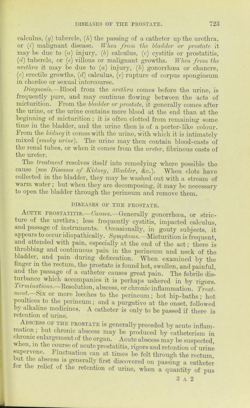 calculus, (</) tubercle, (h) the passing of a catheter up the urethra, or (?) malignant disease. When from the bladder or prostate it may be due to (a) injury, (b) calculus, (c) cystitis or prostatitis, (d) tubercle, or (e) villous or malignant growths. When from the urethra it may be due to (a) injury, (b) gonorrhoea or chancre, (c) erectile growths, (d) calculus, (e) rupture of corpus spongiosum in chordee or sexual intercourse. Diagnosis.—Blood from the urethra comes before the urine, is frequently pure, and may continue flowing between the acts of micturition. Prom the bladder or prostate, it generally comes after the urine, or the urine contains more blood at the end than at the be ginning of micturition ; it is often clotted from remaining some time in the bladder, and the urine then is of a porter-like colour. Prom the Mdneyit comes with the urine, with which it is intimately mixed (smoky urine). The urine may then contain blood-casts of the renal tubes, or when it comes from the ureter, fibrinous casts of the ureter. The treatment resolves itself into remedying where possible the cause (see Diseases of Kidney, Bladder, &c). When clots have collected in the bladder, they may be washed out with a stream of warm water ; but when they are decomposing, it may be necessary to open the bladder through the perineum and remove them. DISEASES OF THE PROSTATE. Acute prostatitis.—Causes.—Generally gonorrhoea, or stric- ture of the urethra; less frequently cystitis, impacted calculus, and passage of instruments. Occasionally, in gouty subjects, it appears to occur idiopathically. Symptoms.— Micturition is frequent, and attended with pain, especially at the end of the act; there is throbbing and continuous pain in the perineum and neck of the bladder, and pain during defvocation. When examined by the finger m the rectum, the prostate is found hot, swollen, and painful, and the passage of a catheter causes great pain. The febrile dis- turbance which accompanies it is perhaps ushered in by rigors. Terminations.—Resolution, abscess, or chronic inflammation. Treat- ment.—Six or more leeches to the perineum; hot hip-baths; hot poultices to the perineum; and a purgative at the onset, followed by alkaline medicines. A catheter is only to be passed if there is retention of mine. Abscess of the prostate is generally preceded by acute inflam- mation ; but chrome abscess may be produced by catheterism in chronic enlargement of the organ. Acute abscess may be suspected, when, in the course of acute prostatitis, rigors and retention of urine supervene. Fluctuation can at times be felt through the rectum but he abscess is generally first discovered on passing a catheter foi the relief of the retention of urine, when a quantity of pus 3 a 2