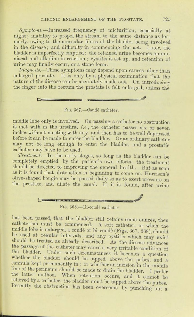 Symptoms.—Increased frequency of micturition, especially at nignt; inability to propel the stream to the same distance as for- merly, owing to the muscular fibres of the bladder being involved in the disease; and difficulty in commencing the act. Later, the bladder is imperfectly emptied: the retained urine becomes ammo- niacal and alkaline in reaction; cystitis is set up, and retention of urine may finally occur, or a stone form. Diagnosis.—These symptoms may depend upon causes other than enlarged prostate. It is only by a physical examination that the nature of the disease can be accurately made out. On introducin°- the finger into the rectum the prostate is felt enlarged, unless the Fig. 367.—Coude catheter. middle lobe only is involved. On passing a catheter no obstruction is met with in the urethra, i.e., the catheter passes six or seven inches without meeting with any, and then has to be well depressed before it can be made to enter the bladder. Or an ordinary catheter may not be long enough to enter the bladder, and a prostatic catheter may have to be used. Treatment.—In the early stages, so long as the bladder can be completely emptied by the patient's own efforts, the treatment should be directed to improving the general health. But as soon as it is found that obstruction is beginning to come on, Harrison's olive-shaped bougie may be passed daily so as to exert pressure on the prostate, and dilate the canal. If it is found, after urine pr— I I U:h'l.l«.»M.|,'tMi4.l.'miJiM«i8=i- -,- i i i.*^ Fig. 368.—Bi-coude catheter. has been passed, that the bladder still retains some ounces, then cathetensm must be commenced. A soft catheter, or when the middle lobe is enlarged, a coude or bi-coude (Figs. 367, 368), should be used at regular intervals, and any cystitis which may exist should be treated as already described. As the disease advances the passage of the catheter may cause a very irritable condition of the bladder. Under such circumstances it becomes a question whether the bladder should be tapped above the pubes, and a cannula kept permanently in ; or whether an incision in the middle line of the perineum should be made to drain the bladder. I prefer the latter method. When retention occurs, and it cannot be relieved by a catheter, the bladder must be tapped above the pubes Kecently the obstruction has been overcome by punching out a