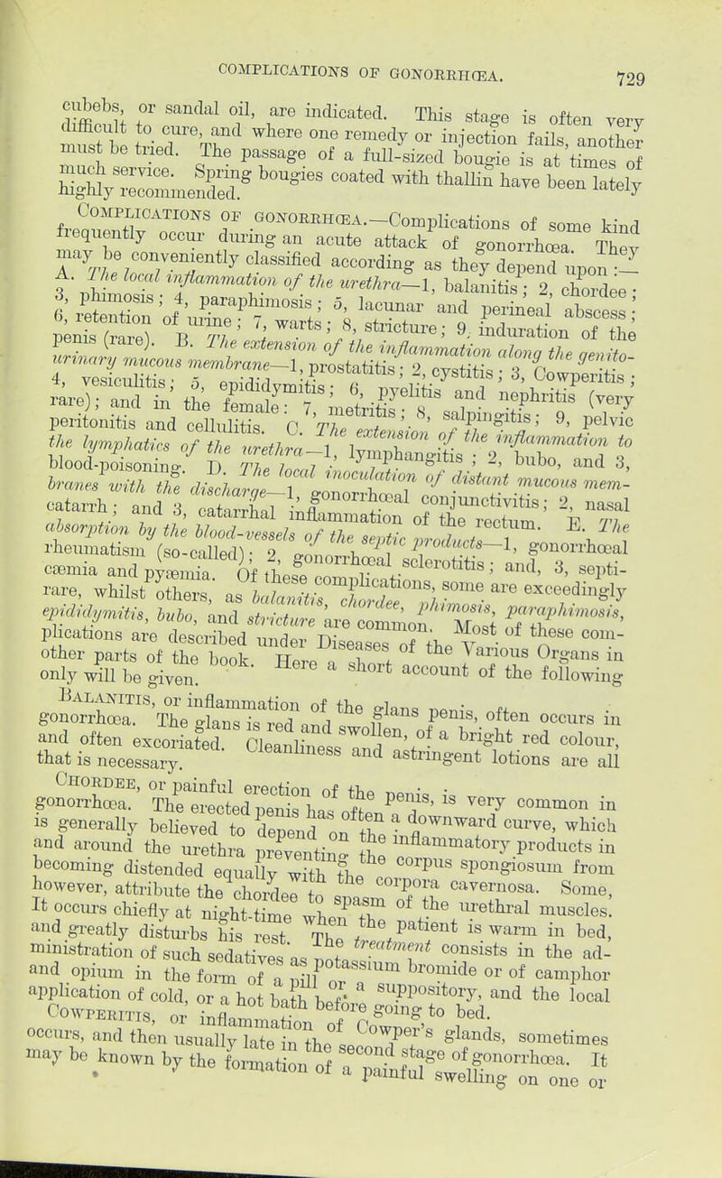 cubebs or sandal oil, are indicated. This stage is often verv must be tued. The passage of a full-sized bougie is at times of SV=mef,Sg *W ^ ^ e£ f™?,MPiICATI0I,S ?F .OONO™™A.-Complieation8 of some kind frequently occur during an acnto attack of gonorrhea The, may be conveniently classified according as they depend upon - A. The load inJUmmatim of the nrethra-l, balanitis • 0 S  . 8 ?' I!K'tlk' *. lacunar'and erinWl' absce ! °fBl,™; 8. Picture; 9. mduration „, he ire)ettt; tn'e f*,^ pS^ ELS? and ShSS C ffi ^ ». W btompgs/ g- r,™ I1- {^^trs 3to ImJK'i;a art «**™ o/ditai ,„,,«,,„ ,„OT: catarrh; anal XLVMr'' ^ f-junctivitis; 2, uasal ,.i .,• 7 ?' catairnai inflammation of the rerrnm T? vi absorption by the blood-vessels of the septic i T / i rlieumatism (so-callerlV 9 <*L \ i 1 0(luds~ 1. gonorrhoeal caeniia and pyLSa Of tbfl£ r al..8cleroti^; and, 3, septi- rare, whilst others a Tw v C°mpllcat 10»s> ™ are exceedingly r«, fes^ plications are described under Diseased? the V? n * C°m other parts of the book. Here I f 1 ^ * °Jf °rganS in only will be given. . account of the following and often excoriated Se^BaTd611'*0 & ^ red °°lo™> that is necessary. weai^ness and astringent lotions are all Chordee, or painful erection of the penis J, . gonorrhoea. The erected penis has of ten n 1 7 C°mm°n m is generally believed to depend on <?,0Wnward cu™, which and around the urethra prXentin h P«>duct8 in becoming distended equally ^ti^J^ SP°ngl°SUm from however, attribute the chordee to ™0 l it cavernosa- Some, It occurs chiefly at niJ-tit^TZ It and greatly disturbs his rest Th? / patient ^ warm in bed, ministration of such sedatives as .I 'T' C°nsists in the ad and opium in the C of Sf ~ br°mide or of camPhor application of cold, or a hot barb W' 3 SUppositoiy> and the local Cowperitis or inflol ?• ,°re SomS to bed. occurs, and SLZs^Z^J°7^ **** be Wn by the ^ 7^^^ *