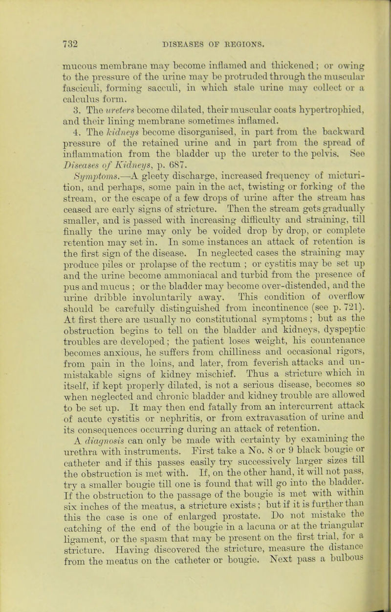 mucous membrane may become inflamed and thickened; or owing to the pressure of the urine may he protruded through the muscular fasciculi, forming sacculi, in which stale urine may collect or a calculus form. 3. The ureters become dilated, their muscular coats hypertrophied, and their lining membrane sometimes inflamed. 4. The kidneys become disorganised, in part from the backward pressure of the retained urine and in part from the spread of inflammation from the bladder up the ureter to the pelvis. See Diseases of Kidneys, p. (587. Symptoms.—A gleety discharge, increased frequency of micturi- tion, and perhaps, some pain in the act, twisting or forking of the stream, or the escape of a few drops of urine after the stream has ceased are early signs of stricture. Then the stream gets gradually smaller, and is passed with increasing difficulty and straining, till finally the urine may only be voided drop by drop, or complete retention may set in. In some instances an attack of retention is the first sign of the disease. In neglected cases the straining may produce piles or prolapse of the rectum ; or cystitis may be set up and the urine become ammoniacal and turbid from the presence of pus and mucus ; or the bladder may become over-distended, and the urine dribble involuntarily away. This condition of overflow should be carefully distinguished from incontinence (see p. 721). At first there are usually no constitutional symptoms ; but as the obstruction begins to tell on the bladder and kidneys, dyspeptic troubles are developed; the patient loses weight, his countenance becomes anxious, he suffers from chilliness and occasional rigors, from pain in the loins, and later, from feverish attacks and un- mistakable signs of kidney mischief. Thus a stricture which in itself, if kept properly dilated, is not a serious disease, becomes so when neglected and chronic bladder and kidney trouble are allowed to be set up. It may then end fatally from an intercurrent attack of acute cystitis or nephritis, or from extravasation of urine and its consequences occurring during an attack of retention. A diagnosis can only be made with certainty by examining tho urethra with instruments. First take a No. 8 or 9 black bougie or catheter and if this passes easily try successively larger sizes till the obstruction is met with. If, on the other hand, it will not pass, try a smaller bougie till one is found that will go into tho bladder. If the obstruction to the passage of the bougie is met with within six inches of the meatus, a stricture exists; but if it is further than this the case is one of enlarged prostate. Do not mistake tho catching of the end of the bougie in a lacima or at the triangular ligament, or the spasm that may be present on the first trial, for a stricture. Having discovered the stricture, measure the distance from the meatus on the catheter or bougie. Next pass a bulbous