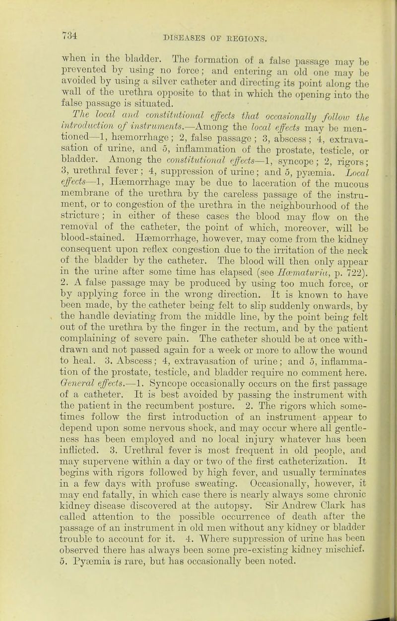 when in the bladder. The formation of a false passage may be prevented by using no force; and entering an old one may be avoided by using a silver catheter and directing its point along the wall of the urethra opposite to that in which the opening into the false passage is situated. The local and constitutional effects that occasionally follow the introduction of instruments.—Among the local effects may be men- tioned—1, hemorrhage; 2, false passage; 3, abscess; 4, extrava- sation of urine, and o, inflammation of the prostate, testicle, or bladder. Among the constitutional effects—1, syncope; 2, rigors; 3, urethral fever; 4, suppression of urine; and 5, pyaemia. Local effects—1, Haemorrhage may be due to laceration of the mucous membrane of the urethra by the careless passage of the instru- ment, or to congestion of the urethra in the neighbourhood of the stricture ; in either of these cases the blood may flow on the removal of the catheter, the point of which, moreover, will be blood-stained. Haemorrhage, however, may come from the kidney consequent upon reflex congestion due to the irritation of the neck of the bladder by the catheter. The blood will then only appear in the urine after some time has elapsed (see Hcematuria, p. 722). 2. A false passage may be produced by using too much force, or by applying force in the wrong direction. It is known to have been made, by the catheter being felt to sHp suddenly onwards, by the handle deviating from the middle line, by the point being felt out of the urethra by the finger in the rectum, and by the patient complaining of severe pain. The catheter should be at once with- drawn and not passed again for a week or more to allow the wound to heal. 3. Abscess; 4, extravasation of urine; and 5, inflamma- tion of the prostate, testicle, and bladder require no comment here. General effects.—1. Syncope occasionally occurs on the first passage of a catheter. It is best avoided by passing the instrument with the patient in the recumbent posture. 2. The rigors which some- times follow the first introduction of an instrument appear to dej^end upon some nervous shock, and may occur where all gentle- ness has been employed and no local injury whatever has been inflicted. 3. Urethral fever is most frequent in old people, and may supervene within a day or two of the first catheterization. It begins with rigors followed by high fever, and usually terminates in a few days with profuse sweating. Occasionally, however, it may end fatally, in which case there is nearly always some chronic kidney disease discovered at the autopsy. Sir Andrew Clark has called attention to the possible occurrence of death after the passage of an instrument in old men without any kidney or bladder trouble to account for it. 4. Where suppression of urine has been observed there has always been some pre-existing kidney mischief. 5. Pyaemia is rare, but has occasionally been noted.
