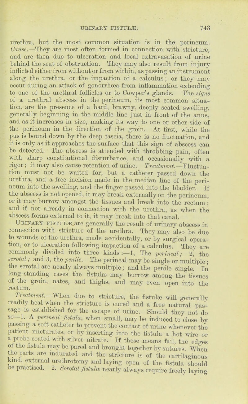 urethra, but the most common situation is in the perineum. Cause.—They are most often formed, in connection with stricture, and are then due to ulceration and local extravasation of urine behind the seat of obstruction. They may also result from injury inflicted either from without or from within, as passing an instrument along the urethra, or the impaction of a calculus; or they may occur during an attack of gonorrhoea from inflammation extending to one of the urethral follicles or to Cowper's glands. The signs of a urethral abscess in the perineum, its most common situa- tion, are the presence of a hard, brawny, deeply-seated swelling, generally beginning in the middle line just in front of the anus, and as it increases in size, making its way to one or other side of the perineum in the direction of the groin. At first, while the pus is bound down by the deep fascia, there is no fluctuation, and it is only as it approaches the surface that this sign of abscess can be detected. The abscess is attended with throbbing pain, often with sharp constitutional disturbance, and occasionally with a rigor ; it may also cause retention of urine. Treatment.—Fluctua- tion must not be waited for, but a catheter passed down the urethra, and a free incision made in the median line of the peri- neum into the swelling, and the finger passed into the bladder. If the abscess is not opened, it may break externally on the perineum, or it may burrow amongst the tissues and break into the rectum ; and if not already in connection with the urethra, as when the abscess forms external to it, it may break into that canal. Urinary FiSTULjE,are generally the result of urinary abscess in connection with stricture of the urethra. They may also be due to wounds of the urethra, made accidentally, or by surgical opera- tion, or to ulceration following impaction of a calculus. They are commonly divided into three kinds :—1, The perineal; 2, the scrotal; and 3, the penile. The perineal may be single or multiple; the scrotal are nearly always multiple; and the penile single. In long-standing cases the fistulse may burrow among the tissues of the groin, nates, and thighs, and may even open into the rectum. Treatment.— When due to stricture, the fistula} will generally readily heal when the stricture is cured and a free natural pas- sage is established for the escape of urine. Should they not do so—1. A perineal fistula, when smaU, may be induced to close by passing a soft catheter to prevent the contact of urine whenever the patient micturates, or by inserting into the fistula a hot wire or a probe coated with silver nitrate. If these means fail, the ed-es oi the fistula may be pared and brought together by sutures. When the parts are indurated and the stricture is of the cartilaginous kind, external urethrotomy and laying open of the fistula should be practised. 2. Scrotal fistula nearly always require freely laying