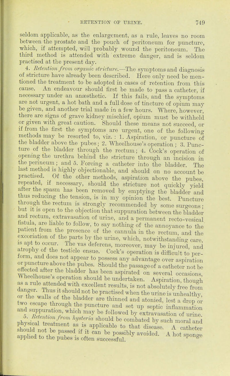 seldom applicable, as the enlargement, as a rule, leaves no room between tbe prostate and the pouch of peritoneum for puncture, which, if attempted, will probably wound the peritoneum. The third method is attended with extreme danger, and is seldom practised at the present day. 4. Retention from organic stricture.—The symptoms and diagnosis of stricture have afready been described. Here only need be men- tioned the treatment to be adopted in cases of retention from this cause. An endeavour should first be made to pass a catheter, if necessary under an anaesthetic. If this fails, and the symptoms are not urgent, a hot bath and a full dose of tincture of opium may be given, and another trial made in a few hours. Where, however, there are signs of grave kidney mischief, opium must be withheld or given with great caution. Should these means not succeed, or if from the first the symptoms are urgent, one of the following methods may be resorted to, viz. : 1. Aspiration, or puncture of the bladder above the pubes; 2. Wheelhouse's operation ; 3. Punc- ture of the bladder through the rectum; 4. Cock's operation of opening the urethra behind the stricture through an incision in the perineum; and 5. Forcing a catheter into the bladder The last method is highly objectionable, and should on no account be practised. Of the other methods, aspiration above the pubes repeated, if necessary, should the stricture not quickly yield after the spasm has been removed by emptying the bladder and thus reducing the tension, is in my opinion the best. Puncture through the rectum is strongly recommended by some surgeons ■ but it is open to the objection that suppuration between the bladder and rectum extravasation of urine, and a permanent recto-vesical fistula are liable to follow, to say nothing of the annoyance to the patient from the presence of the cannula in the rectum, and the excoriation of the parts by the mine, which, notwithstanding care is apt to occur. The vas deferens, moreover, may be injured and atrophy of the testicle ensue. Cock's operation's fliffi to per- form, and does not appear to possess any advantage over aspiration or puncture above the pubes. Should the passaged a catheter not be effected after the bladder has been aspirated on several occasions, Wheelhouse's operation should be undertaken. Aspiration thouo-h as a rule attended with excellent results, is not alXt^fS or X-J^T ti°ul ^ ^ P1'aCtiSed Wh6n the ™ne is -wealth oi the walls of the bladder are thinned and atonied, lest a drop or two escape through the puncture and set up septic inflammation and suP1)l„,tioii, winch may be followed by exti^asationTuW o. Retention from hysteria should be combated by such moral and physical treatment as is applicable to that disease. A catheter should not be passed if it can be possibly avoided. A hot snonee applied to the pubes is often successful ^ not sponge