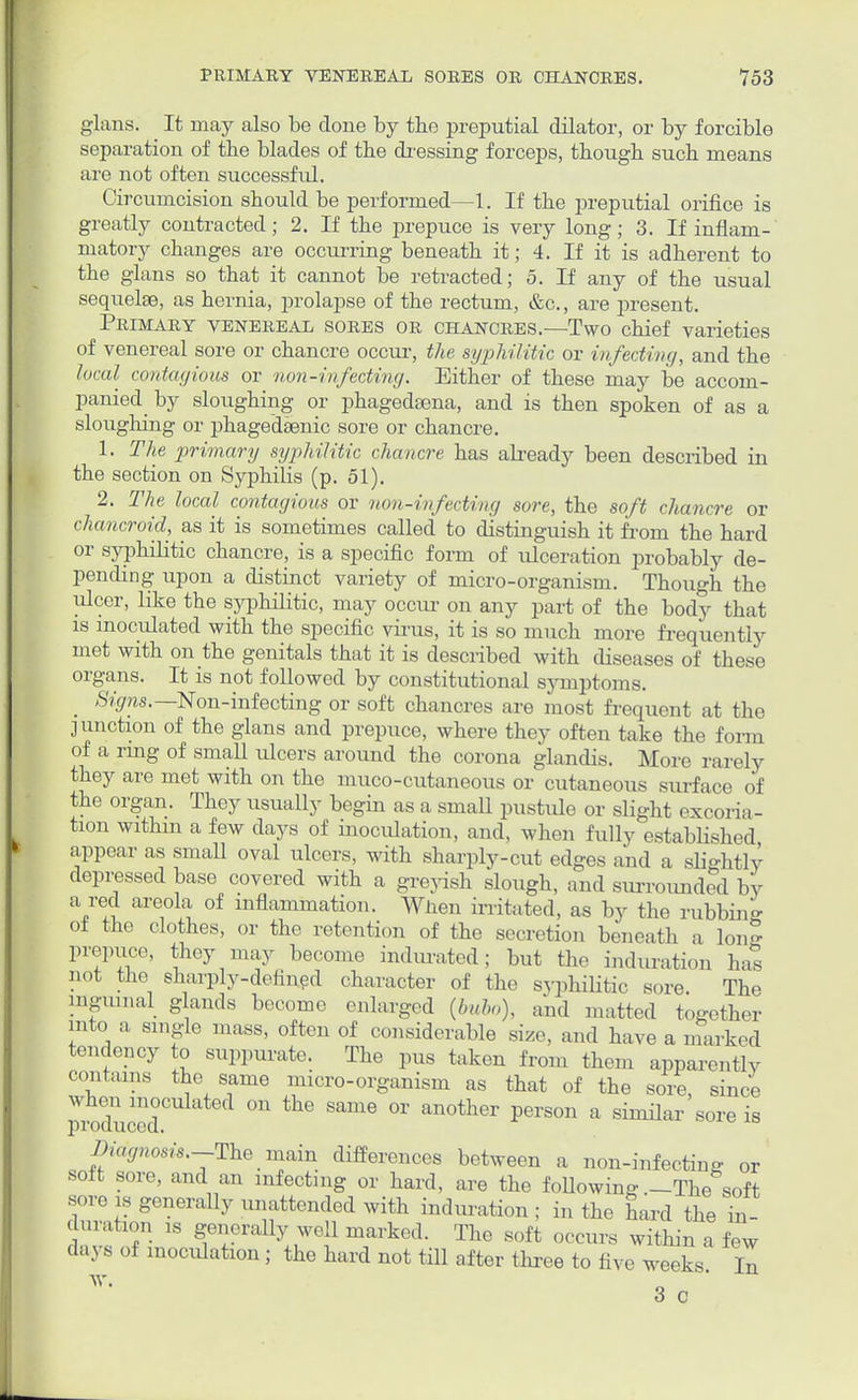 glans. It may also be done by the preputial dilator, or by forcible separation of the blades of the dressing forceps, though such means are not often successful. Circumcision should be performed—1. If the preputial orifice is greatly contracted; 2. If the prepuce is very long; 3. If inflam- matory changes are occurring beneath it; 4. If it is adherent to the glans so that it cannot be retracted; 5. If any of the usual sequelae, as hernia, prolapse of the rectum, &c, are present. Primary venereal sores or chancres.—Two chief varieties of venereal sore or chancre occur, the syphilitic or infecting, and the local contagious or non-infecting. Either of these may be accom- panied by sloughing or phagedsena, and is then spoken of as a sloughing or phagedenic sore or chancre. 1. The primary syphilitic chancre has already been described in the section on Syphilis (p. 51). 2. The local contagious or non-infecting sore, the soft chancre or chancroid, as it is sometimes called to distinguish it from the hard or syphilitic chancre, is a specific form of ulceration probably de- pending upon a distinct variety of micro-organism. Though the ulcer, like the syphilitic, may occur on any part of the body that is inoculated with the specific virus, it is so much more frequently met with on the genitals that it is described with diseases of these organs. It is not followed by constitutional symptoms. > Signs.— Non-infecting or soft chancres are most frequent at the junction of the glans and prepuce, where they often take the form of a ring of small ulcers around the corona glandis. More rarely they are met with on the muco-cutaneous or cutaneous surface of the organ. They usually begin as a small pustule or slight excoria- tion within a few days of inoculation, and, when fully established appear as small oval ulcers, with sharply-cut edges and a slightly- depressed base covered with a greyish slough, and surrounded by a red areola of inflammation. Wnen irritated, as by the rubbing of the clothes, or the retention of the secretion beneath a Ion? prepuce, they may become indurated; but the induration has not the sharply-defined character of the svphiHtic sore. The inguinal glands become enlarged (bubo), and matted together into a single mass, often of considerable size, and have a marked tendency to suppurate. The pus taken from them apparently contains the same micro-organism as that of the sore, since vc.ducod °n Same °r an°ther PerS°n a sMar SOre is Viagnosis.-The main differences between a non-infecting or soft sore, and an infecting or hard, are the following .-The soft sore is generally unattended with induration ; in the hard the ni- dation is generally well marked. The soft occurs within a few d.n s of inoculation ; the hard not till after three to five weeks In 3 c 