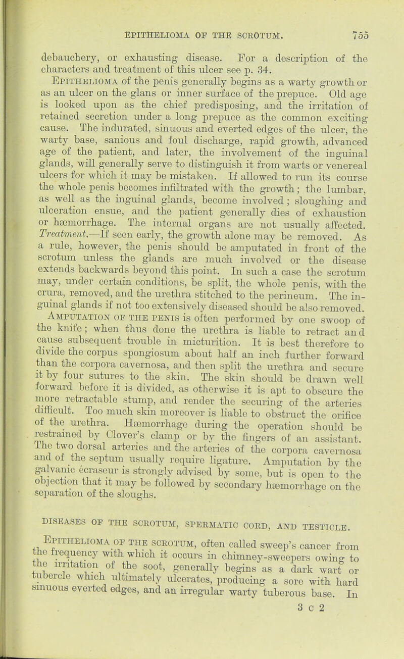 EPITHELIOMA OF THE SCROTUM. Too debauchery, or exhausting disease. For a description of the characters and treatment of this ulcer see p. 34. Epithelioma of the penis generally begins as a warty growth or as an ulcer on the glans or inner surface of the prepuce. Old age is looked upon as the chief predisposing, and the irritation of retained secretion under a long prepuce as the common exciting cause. The indurated, sinuous and everted edges of the ulcer, the warty base, sanious and foul discharge, rapid growth, advanced age of the patient, and later, the involvement of the inguinal glands, will generally serve to distinguish it from warts or venereal ulcers for which it may be mistaken. If allowed to run its course the whole penis becomes infiltrated with the growth; the lumbar, as well as the inguinal glands, become involved; sloughing and ulceration ensue, and the patient generally dies of exhaustion or haemorrhage. The internal organs are not usually affected. Treatment.—-If seen early, the growth alone may be removed. As a rule, however, the penis should be amputated in front of the scrotum unless the glands are much involved or the disease extends backwards beyond this point. In such a case the scrotum may, under certain conditions, be split, the whole penis, with the crura, removed, and the urethra stitched to the perineum. The in- guinal glands if not too extensively diseased should be also removed. Amputation of the penis is often performed by one swoop of the knife; when thus done the urethra is liable'to retract and cause subsequent trouble in micturition. It is best therefore to divide the corpus spongiosum about half an inch further forward than the corpora cavernosa, and then split the urethra and secure it by four sutures to the skin. The skin should be drawn well forward before it is divided, as otherwise it is apt to obscure the more retractable stump, and render the securing of the arteries difficult. Too much skin moreover is liable to obstruct the orifice of the urethra. Hemorrhage during the operation should be restrained by Clover's clamp or by the fingers of an assistant. The two dorsal arteries and the arteries of the corpora cavernosa and oi the septum usually require ligature. Amputation bv the galvanic ecraseur is strongly advised by some, but is open to the objection that it may be followed by secondary haemorrhage on the separation of the sloughs. DISEASES OF THE SCROTUM, SPERMATIC CORD, AND TESTICLE. Epithelioma of the scrotum, often called sweep's cancer from the frequency with which it occurs in chimney-sweepers owing to the irritation of the soot, generally begins as a dark wart or tubercle which ultimately ulcerates, producing a sore with hard sinuous everted edges, and an irregular warty tuberous base. In