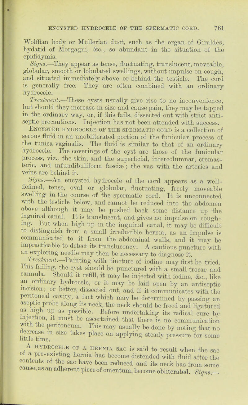 Wolffian body or Mullerian duct, such as the organ of Giraldes, hydatid of Morgagni, &c, so abundant in the situation of the epididymis. Signs.—They appear as tense, fluctuating, translucent, moveable, globular, smooth or lobulated swellings, without impulse on cough, and situated immediately above or behind the testicle. The cord is generally free. They are often combined with an ordinary hydrocele. Treatment.—These cysts usually give rise to no inconvenience, but should they increase in size and cause pain, they may be tapped in the ordinary way, or, if this fails, dissected out with strict anti- septic precautions. Injection has not been attended with success. Encysted hydrocele of the spermatic cord is a collection of serous fluid in an unobliterated portion of the funicular process of the tunica vaginalis. The fluid is similar to that of an ordinary hydrocele. The coverings of the cyst are those of the funicular process, viz., the skin, and the superficial, intercolumnar, cremas- teric, and infundibuliform fasciae; the vas with the arteries and veins are behind it. Signs.—An encysted hydrocele of the cord appears as a well- defined, tense, oval or globular, fluctuating, freely moveable swelling in the course of the spermatic cord. It is unconnected with the testicle below, and cannot bo reduced into the abdomen above although it may be pushed back some distance up the inguinal canal. It is translucent, and gives no impulse on cough- ing. _ But when high up in the inguinal canal, it may be difficult to distinguish from a small irreducible hernia, as an impulse is communicated to it from the abdominal walls, and it may be impracticable to detect its translucency. A cautious puncture with an exploring needle may then be necessary to diagnose it. Treatment.—Fnintmg with tincture of iodine may first be tried. This failing, the cyst should be punctured with a small trocar and cannula. Should it refill, it may be injected with iodine, &c, like an ordinary hydrocele, or it may be laid open by an antiseptic incision; or better, dissected out, and if it communicates with the peritoneal cavity, a fact which may be determined by passing an aseptic probe along its neck, the neck should be freed and ligatured as high up as possible. Before undertaking its radical cure by injection, it must be ascertained that there is no communication with the peritoneum. This may usually be done by noting that no little3timem S1*G ttlkeS PkCe 0n applying Steady Pressure fOT some A hydrocele of A HERNIA sac is said to result when the sac 01 a pre-existing hernia has become distended with fluid after the contents of the sac have been reduced and its neck has from some cause, as an adherent piece of omentum, become obliterated. Signs