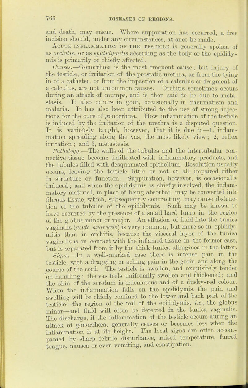 and doath, may ensue. Whore suppuration has occurred, a free incision should, under any circumstances, at once be made. Acute inflammation of the testicle is generally spoken of as orchitis, or as epididymitis according as the body or the epididy- mis is primarily or chiefly affected. Causes.—Gonorrhoea is the most frequent cause; but injury of the testicle, or irritation of the prostatic urethra, as from the tying in of a catheter, or from the impaction of a calculus or fragment of a calculus, are not uncommon causes. Orchitis sometimes occurs during an attack of mumps, and is then said to be due to meta- stasis. It also occurs in gout, occasionally in rheumatism and malaria. It has also been attributed to the use of strong injec- tions for the cure of gonorrhoea. How inflammation of the testicle is induced by the irritation of the urethra is a disputed question. It is variously taught, however, that it is due to—1. inflam- mation spreading along the vas, the most likely view; 2, reflex irritation ; and 3, metastasis. Pathology.—The walls of the tubules and the intertubular con- nective tissue become infiltrated with inflammatory products, and the tubules filled with desquamated epithelium. Eesolution usually occurs, leaving the testicle little or not at all impaired either in structure or function. Suppuration, however, is occasionally induced; and when the epididymis is chiefly involved, the inflam- matory material, in place of being absorbed, may be converted into fibrous tissue, which, subsequently contracting, may cause obstruc- tion of the tubules of the epididymis. Such may be known to have occurred by the presence of a small hard lump in the region of the globus minor or major. An effusion of fluid into the tunica vaginalis {acute hydrocele) is very common, but more so in epididy- mitis than in orchitis, because the visceral layer of the tunica vaginabs is in contact with the inflamed tissue in the former case, but is separated from it by the thick tunica albuginea in the latter. Signs.—In a well-marked case there is intense pain in the testicle, with a dragging or aching pain in the groin and along the course of the cord. The testicle is swollen, and exquisitely tender on handling ; the vas feels uniforniily swollen and thickened; and the skin of the scrotum is cedematous and of a dusky-red colour-. When the inflammation falls on the epididymis, the pain and swelling will be chiefly confined to the lower and back part of the testicle—the region of the tail of the epididymis, i.e., the globus minor—and fluid will often be detected in the tunica vaginalis. The discharge, if the inflammation of the testicle occurs during an attack of gonorrhoea, generally ceases or becomes less when the inflammation is at its height. The local signs are often accom- panied by sharp febrile disturbance, raised temperature, furred tongue, nausea or even vomiting, and constipation.